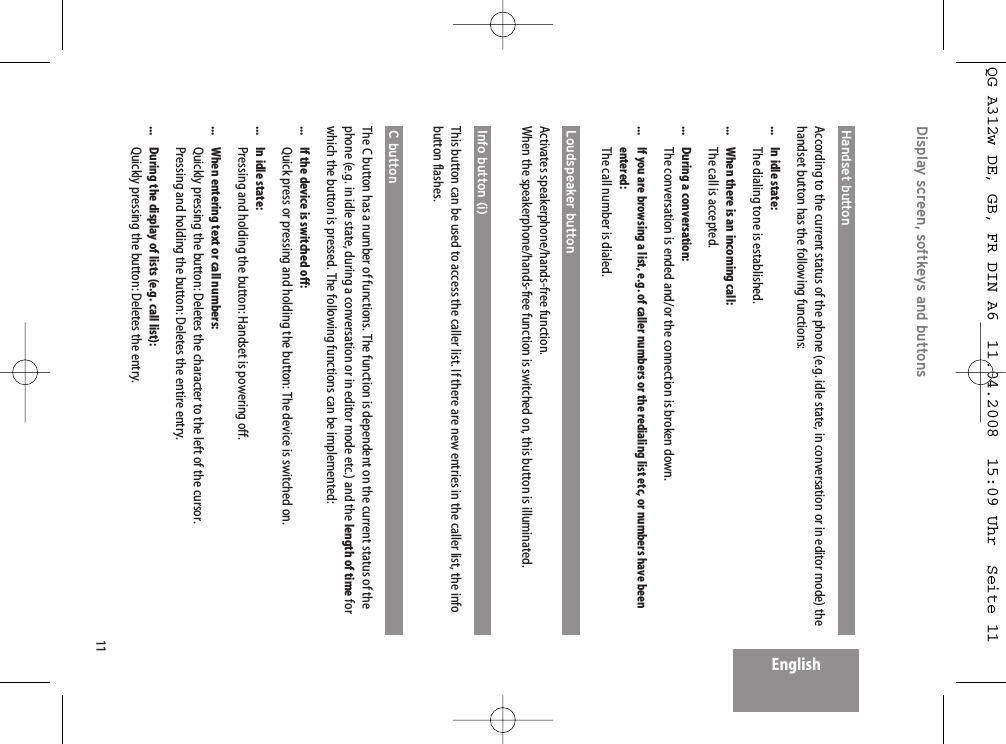 11EnglishDisplay screen, softkeys and buttons Handset button  According to the current status of the phone (e.g. idle state, in conversation or in editor mode) thehandset button has the following functions:...  In idle state:The dialing tone is established....  When there is an incoming call:The call is accepted....  During a conversation:The conversation is ended and/or the connection is broken down....  If you are browsing a list, e.g. of caller numbers or the redialing list etc, or numbers have been entered:The call number is dialed.Loudspeaker button Activates speakerphone/hands-free function.When the speakerphone/hands-free function is switched on, this button is illuminated.Info button (i)This button can be used to access the caller list. If there are new entries in the caller list, the infobutton flashes.C button  The C button has a number of functions. The function is dependent on the current status of thephone (e.g. in idle state, during a conversation or in editor mode etc.) and the length of time forwhich the button is pressed. The following functions can be implemented:...  If the device is switched off:Quick press or pressing and holding the button: The device is switched on....  In idle state:Pressing and holding the button: Handset is powering off....  When entering text or call numbers:Quickly pressing the button: Deletes the character to the left of the cursor. Pressing and holding the button: Deletes the entire entry....  During the display of lists (e.g. call list):Quickly pressing the button: Deletes the entry.QG A312w DE, GB, FR DIN A6  11.04.2008  15:09 Uhr  Seite 11