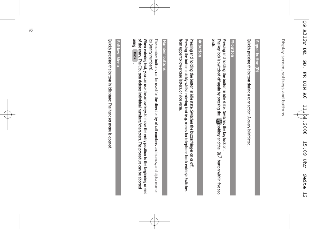 12Display screen, softkeys and buttons Signal button (R)Quickly pressing the button during a connection: A query is initiated.#-buttonPressing and holding the button in idle state:  Switches the key lock on.The key lock is switched off again by pressing the softkey and the  #button within five sec-onds.*-buttonPressing and holding the button in idle state: Switches the buzzer/ringer on or off. Pressing the button quickly whilst entering text (e.g. names for telephone book entries): Switchesfrom upper to lower case letters, or vice versa.Number buttonsThe number buttons can be used for the direct entry of call numbers and names, and alpha numer-ics (vanity numbers). When entering text, you can use the arrow keys to move the entry position to the beginning or endof the entry. The C button deletes individual numbers/characters. The procedure can be abortedusing   .Softkey: MenuQuickly pressing the button in idle state: The handset menu is opened.BackQG A312w DE, GB, FR DIN A6  11.04.2008  15:09 Uhr  Seite 12