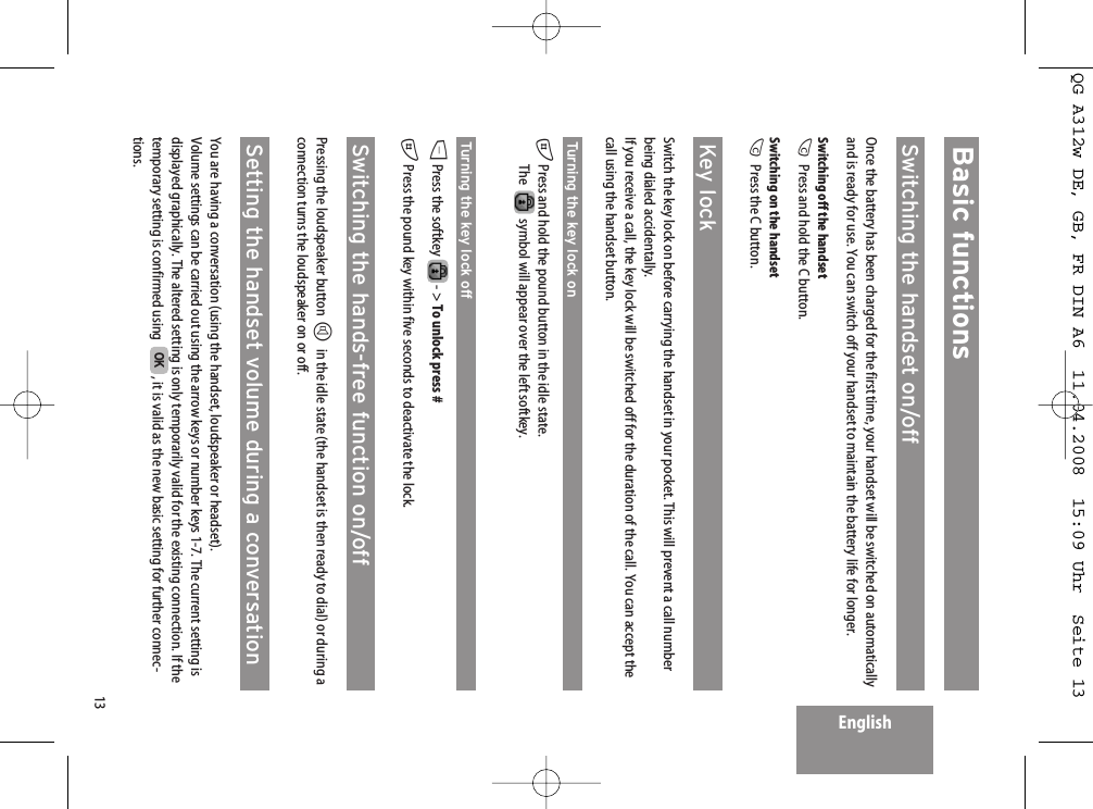 13EnglishBasic functionsSwitching the handset on/offOnce the battery has been charged for the first time, your handset will be switched on automaticallyand is ready for use. You can switch off your handset to maintain the battery life for longer.Switching off the handsetCPress and hold the C button.Switching on the handsetCPress the C button.Key lockSwitch the key lock on before carrying the handset in your pocket. This will prevent a call numberbeing dialed accidentally.If you receive a call, the key lock will be switched off for the duration of the call. You can accept thecall using the handset button.Turning the key lock on#Press and hold the pound button in the idle state.The   symbol will appear over the left softkey.Turning the key lock offDPress the softkey  - &gt; To unlock press ##Press the pound key within five seconds to deactivate the lock.Switching the hands-free function on/offPressing the loudspeaker button Hin the idle state (the handset is then ready to dial) or during aconnection turns the loudspeaker on or off.Setting the handset volume during a conversationYou are having a conversation (using the handset, loudspeaker or headset).Volume settings can be carried out using the arrow keys or number keys 1-7. The current setting isdisplayed graphically. The altered setting is only temporarily valid for the existing connection. If thetemporary setting is confirmed using   , it is valid as the new basic setting for further connec-tions.OKQG A312w DE, GB, FR DIN A6  11.04.2008  15:09 Uhr  Seite 13