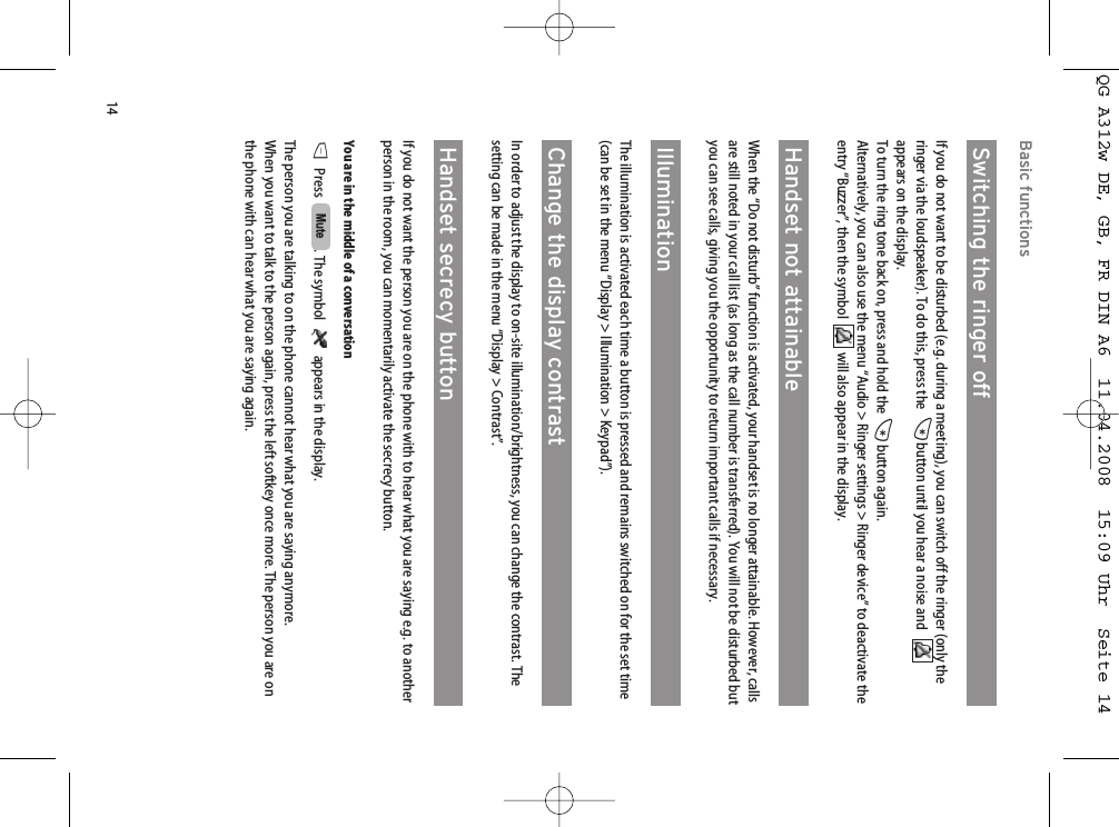 14Basic functionsSwitching the ringer offIf you do not want to be disturbed (e.g. during a meeting), you can switch off the ringer (only theringer via the loudspeaker). To do this, press the  *button until you hear a noise and   appears on the display. To turn the ring tone back on, press and hold the *button again.Alternatively, you can also use the menu “Audio &gt; Ringer settings &gt; Ringer device” to deactivate theentry “Buzzer”, then the symbol   will also appear in the display.Handset not attainableWhen the “Do not disturb” function is activated, your handset is no longer attainable. However, callsare still noted in your call list (as long as the call number is transferred). You will not be disturbed butyou can see calls, giving you the opportunity to return important calls if necessary.Illumination The illumination is activated each time a button is pressed and remains switched on for the set time(can be set in the menu “Display &gt; Illumination &gt; Keypad”).Change the display contrastIn order to adjust the display to on-site illumination/brightness, you can change the contrast. Thesetting can be made in the menu “Display &gt; Contrast”.Handset secrecy buttonIf you do not want the person you are on the phone with to hear what you are saying e.g. to anotherperson in the room, you can momentarily activate the secrecy button.You are in the middle of a conversationDPress   . The symbol   appears in the display.The person you are talking to on the phone cannot hear what you are saying anymore.When you want to talk to the person again, press the left softkey once more. The person you are onthe phone with can hear what you are saying again.MuteQG A312w DE, GB, FR DIN A6  11.04.2008  15:09 Uhr  Seite 14