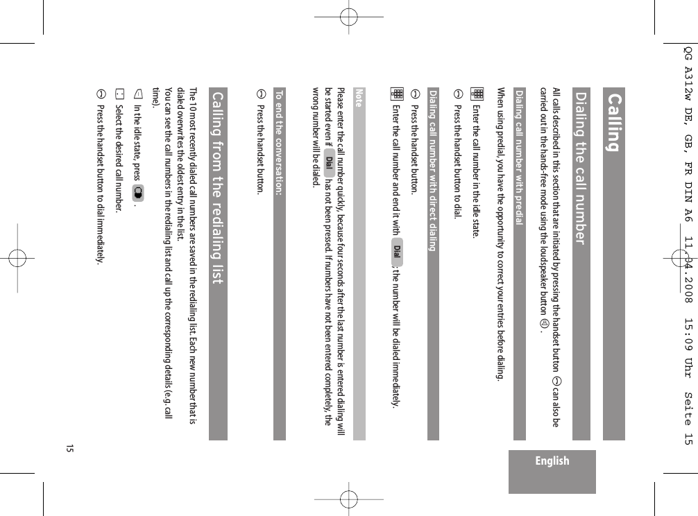 15EnglishCallingDialing the call numberAll calls described in this section that are initiated by pressing the handset button Acan also becarried out in the hands-free mode using the loudspeaker button H.Dialing call number with predialWhen using predial, you have the opportunity to correct your entries before dialing. tEnter the call number in the idle state. APress the handset button to dial.Dialing call number with direct dialingAPress the handset button.tEnter the call number and end it with  ; the number will be dialed immediately.NotePlease enter the call number quickly, because four seconds after the last number is entered dialing willbe started even if  has not been pressed. If numbers have not been entered completely, thewrong number will be dialed.To end the conversation:APress the handset button.Calling from the redialing listThe 10 most recently dialed call numbers are saved in the redialing list. Each new number that isdialed overwrites the oldest entry in the list.You can see the call numbers in the redialing list and call up the corresponding details (e.g. calltime).DIn the idle state, press  .FSelect the desired call number.APress the handset button to dial immediately.DialDialQG A312w DE, GB, FR DIN A6  11.04.2008  15:09 Uhr  Seite 15