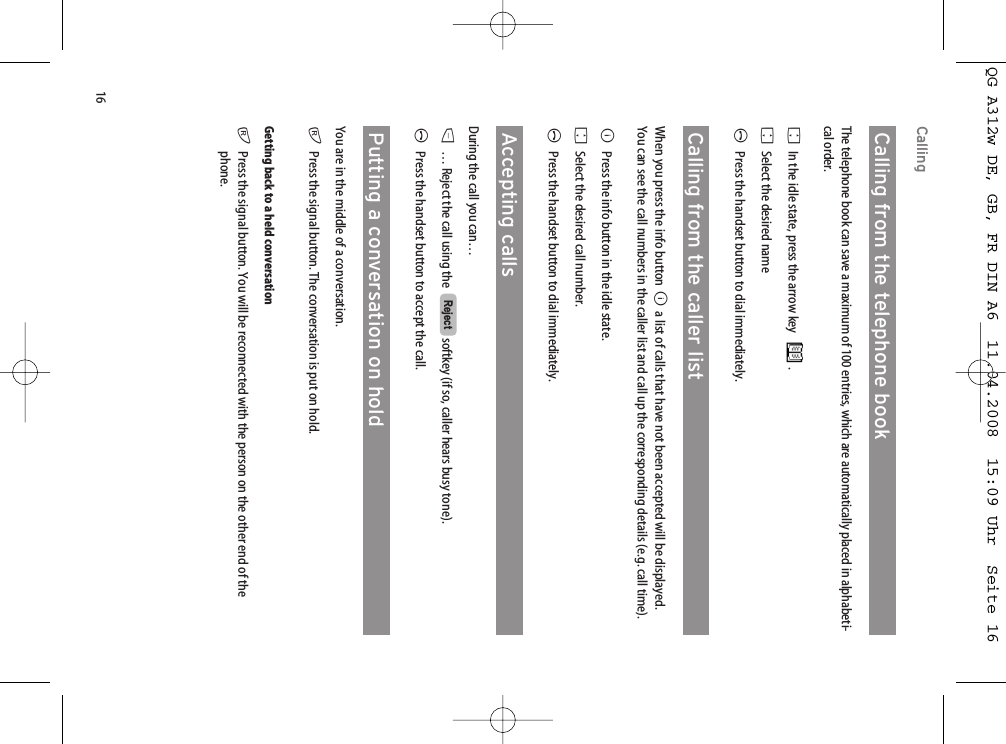 16CallingCalling from the telephone bookThe telephone book can save a maximum of 100 entries, which are automatically placed in alphabeti-cal order. FIn the idle state, press the arrow key .FSelect the desired nameAPress the handset button to dial immediately.Calling from the caller listWhen you press the info button Ba list of calls that have not been accepted will be displayed.You can see the call numbers in the caller list and call up the corresponding details (e.g. call time).BPress the info button in the idle state.FSelect the desired call number.APress the handset button to dial immediately.Accepting callsDuring the call you can…D… Reject the call using the   softkey (if so, caller hears busy tone).APress the handset button to accept the call.Putting a conversation on holdYou are in the middle of a conversation.rPress the signal button. The conversation is put on hold.Getting back to a held conversationrPress the signal button. You will be reconnected with the person on the other end of thephone.RejectQG A312w DE, GB, FR DIN A6  11.04.2008  15:09 Uhr  Seite 16