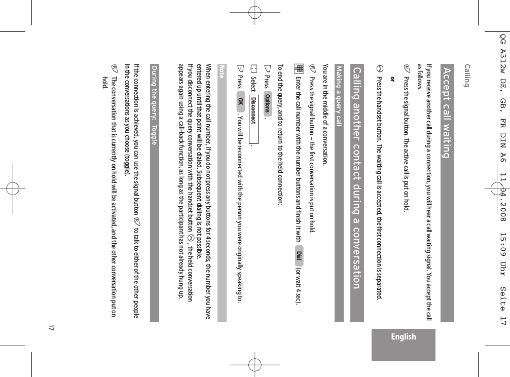 17EnglishCallingAccept call waitingIf you receive another call during a connection, you will hear a call waiting signal. You accept the callas follows.rPress the signal button. The active call is put on hold.orAPress the handset button. The waiting call is accepted, the first connection is separated.Calling another contact during a conversationMaking a query callYou are in the middle of a conversation.rPress the signal button – the first conversation is put on hold.tEnter the call number with the number buttons and finish it with   (or wait 4 sec).To end the query, and to return to the held connection:E Press . FSelect   .E Press . You will be reconnected with the person you were originally speaking to.NoteWhen entering the call number, if you do not press any buttons for 4 seconds, the number you haveentered up until that point will be dialed. Subsequent dialing is not possible.If you disconnect the query conversation with the handset button A, the held conversationappears again using a call-back function, as long as the participant has not already hung up.During the query:  Toggle If the connection is achieved, you can use the signal button rto talk to either of the other peoplein the conversations as you choose (toggle).rThe conversation that is currently on hold will be activated, and the other conversation put onhold.OKDisconnectOptionsDialQG A312w DE, GB, FR DIN A6  11.04.2008  15:09 Uhr  Seite 17
