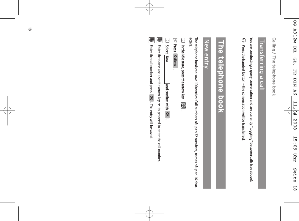 18Calling / The telephone bookTransferring a call   You are conducting a query conversation and are currently “toggling” between calls (see above):APress the handset button – the conversation will be transferred.The telephone bookNew entryThe telephone book can save 100 entries: Call numbers of up to 32 numbers, names of up to 16 char-acters. FIn the idle state, press the arrow key  .E Press .FSelect  and confirm with  .tEnter the name and use the arrow key to proceed to enter the call number.tEnter the call number and press   . The entry will be saved. OKOKNewOptionsQG A312w DE, GB, FR DIN A6  11.04.2008  15:09 Uhr  Seite 18