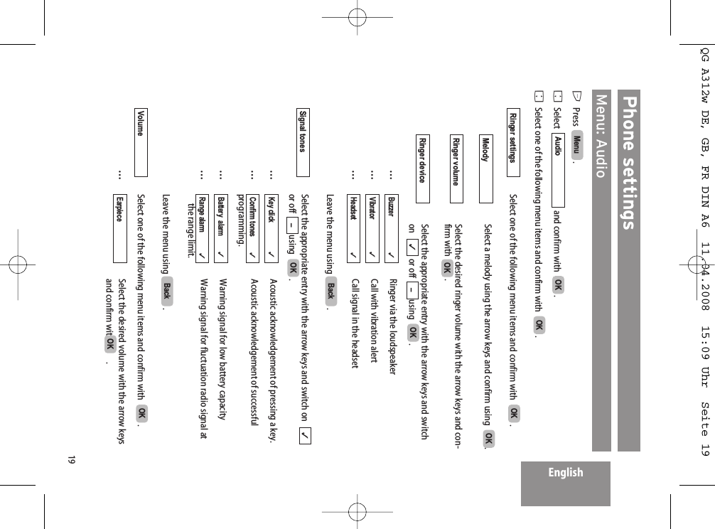 19EnglishPhone settingsMenu: AudioEPress   . FSelect   and confirm with   .FSelect one of the following menu items and confirm with   .Select one of the following menu items and confirm with   .Select a melody using the arrow keys and confirm using   .Select the desired ringer volume with the arrow keys and con-firm with  . Select the appropriate entry with the arrow keys and switchon   or off  using   .…Ringer via the loudspeaker…Call with vibration alert…Call signal in the headsetLeave the menu using  .Select the appropriate entry with the arrow keys and switch on  or off  using   .…Acoustic acknowledgement of pressing a key.…Acoustic acknowledgement of successfulprogramming.…Warning signal for low battery capacity…Warning signal for fluctuation radio signal at the range limit.Leave the menu using  .Select one of the following menu items and confirm with   .…Select the desired volume with the arrow keys and confirm with  . OKEarpiece  OKVolumeBackRange alarm            ✓Battery  alarm         ✓Confirm tones         ✓Key click                 ✓OK–✓Signal tonesBackHeadset✓Vibrator✓Buzzer                     ✓OK–✓Ringer deviceOKRinger volumeOKMelodyOKRinger settingsOKOKAudioMenu QG A312w DE, GB, FR DIN A6  11.04.2008  15:09 Uhr  Seite 19