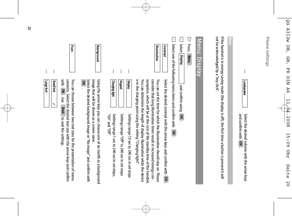 20Phone settings…Select the desired volume with the arrow keys and confirm with  . NoteIf the handset is in energy saving mode (the display is off), the first time a button is pressed it willnot be acknowledged by a “key click”.Menu: DisplayEPress   . FSelect and confirm using   .FSelect one of the following menu items and confirm with   .Select the desired contrast with the arrow keys and confirm with  .You can set the time for which the illumination should stay on. Pleaseconsider that long illumination times result in increased energy con-sumption, which will be at the cost of the standby time of the handset.You can determine the length of display illumination while the deviceis in the charging point using the setting “Charging light”.…Settings range 10 sec to 240 sec in set steps…Settings range “Off” to 240 sec in set steps…Settings range 1 sec to 240 sec in set steps,“On” and “Off”.Using the arrow keys you can choose one of six motifs as a backgroundimage that will be shown as a screen saver.Select the desired background image or “No image” and confirm with.You can choose between two text sizes for the presentation of menucontents. Select the desired text size with the arrow keys and confirmwith   . Use   to end the settings.……Large font          Small font                ✓BackOKFont OKBackground Charging lightKeypadDisplayIllumination OKContrast OKOKDisplay Menu OKLoudspeakerQG A312w DE, GB, FR DIN A6  11.04.2008  15:09 Uhr  Seite 20