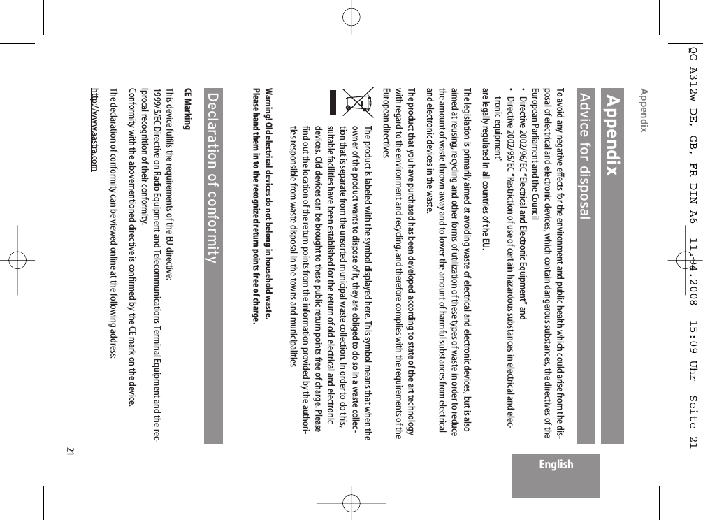 21EnglishAppendix AppendixAdvice for disposalTo avoid any negative effects for the environment and public health which could arise from the dis-posal of electrical and electronic devices, which contain dangerous substances, the directives of theEuropean Parliament and the Council• Directive 2002/96/EC “Electrical and Electronic Equipment” and•  Directive 2002/95/EC “Restriction of use of certain hazardous substances in electrical and elec-tronic equipment”are legally regulated in all countries of the EU.The legislation is primarily aimed at avoiding waste of electrical and electronic devices, but is alsoaimed at reusing, recycling and other forms of utilization of these types of waste in order to reducethe amount of waste thrown away and to lower the amount of harmful substances from electricaland electronic devices in the waste.The product that you have purchased has been developed according to state of the art technologywith regard to the environment and recycling, and therefore complies with the requirements of theEuropean directives.The product is labeled with the symbol displayed here. This symbol means that when theowner of the product wants to dispose of it, they are obliged to do so in a waste collec-tion that is separate from the unsorted municipal waste collection. In order to do this,suitable facilities have been established for the return of old electrical and electronicdevices. Old devices can be brought to these public return points free of charge. Pleasefind out the location of the return points from the information provided by the authori-ties responsible from waste disposal in the towns and municipalities.Warning! Old electrical devices do not belong in household waste.Please hand them in to the recognized return points free of charge.Declaration of conformityCE MarkingThis device fulfils the requirements of the EU directive:1999/5/EC Directive on Radio Equipment and Telecommunications Terminal Equipment and the rec-iprocal recognition of their conformity.Conformity with the abovementioned directive is confirmed by the CE mark on the device.The declaration of conformity can be viewed online at the following address:http://www.aastra.comQG A312w DE, GB, FR DIN A6  11.04.2008  15:09 Uhr  Seite 21