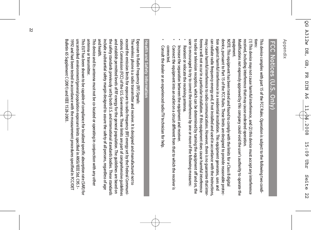 22Appendix FCC Notices (U.S. Only)This device complies with part 15 of the FCC Rules. Operation is subject to the following two condi-tions:(1) This device may not cause harmful interference, and (2) this device must accept any interferencereceived, including interference that may cause undesired operation.Modifications not expressly approved by this company could void the user&apos;s authority to operate theequipment.NOTE: This equipment has been tested and found to comply with the limits for a Class B digitaldevice, pursuant to Part 15 of the FCC Rules. These limits are designed to provide reasonable protec-tion against harmful interference in a residential installation. This equipment generates, uses andcan radiate radio frequency energy and, if not installed and used in accordance with the instructions,may cause harmful interference to radio communications. However, there is no guarantee that inter-ference will not occur in a particular installation. If this equipment does cause harmful interferenceto radio or television reception, which can be determined by turning the equipment off and on, theuser is encouraged to try to correct the interference by one or more of the following measures:•  Reorient or relocate the receiving antenna.•  Increase the separation between the equipment and receiver.•  Connect the equipment into an outlet on a circuit different from that to which the receiver isconnected.•  Consult the dealer or an experienced radio/TV technician for help.Health and Safety InformationExposure to Radio Frequency (RF) Signals:The wireless phone is a radio transmitter and receiver. It is designed and manufactured not toexceed the emission limits for exposure to radio frequency (RF) energy set by the Federal Communi-cations Commission (FCC) of the U.S. Government. These limits are part of comprehensive guidelinesand establish permitted levels of RF energy for the general population. The guidelines are based onthe safety standards previously set by both U.S. and international standards bodies. These standardsinclude a substantial safety margin designed to assure the safety of all persons, regardless of ageand health.This device and its antenna must not be co-located or operating in conjunction with any otherantenna or transmitter.This EUT has been shown to be capable of compliance for localized specific absorption rate (SAR) foruncontrolled environment/general population exposure limits specified in ANSI/IEEE Std. C95.1-1992 and had been tested in accordance with the measurement procedures specified in FCC/OETBulletin 65 Supplement C (2001) and IEEE 1528-2003.QG A312w DE, GB, FR DIN A6  11.04.2008  15:09 Uhr  Seite 22