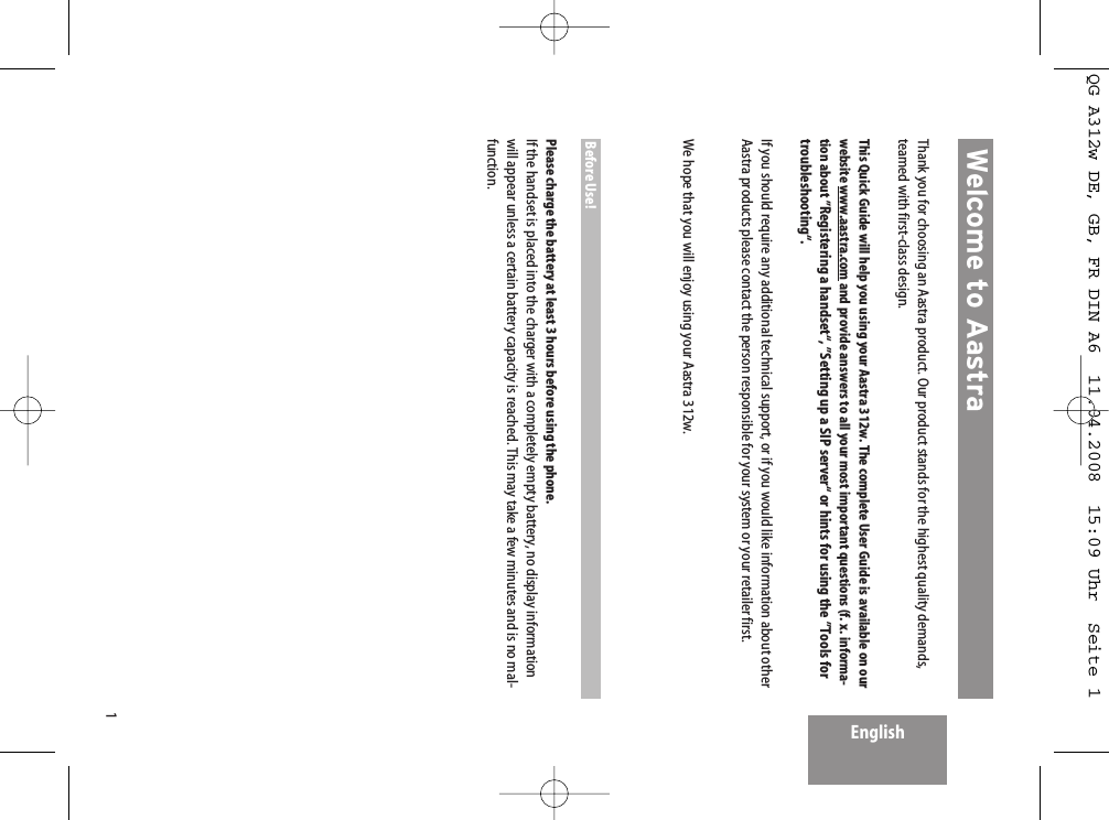 1Thank you for choosing an Aastra product. Our product stands for the highest quality demands,teamed with first-class design.This Quick Guide will help you using your Aastra 312w. The complete User Guide is available on ourwebsite www.aastra.com and provide answers to all your most important questions (f. x. informa-tion about ”Registering a handset“, ”Setting up a SIP server“ or hints for using the ”Tools fortroubleshooting“.If you should require any additional technical support, or if you would like information about otherAastra products please contact the person responsible for your system or your retailer first. We hope that you will enjoy using your Aastra 312w.Before Use!Please charge the battery at least 3 hours before using the phone.If the handset is placed into the charger with a completely empty battery, no display informationwill appear unless a certain battery capacity is reached. This may take a few minutes and is no mal-function.Welcome to AastraEnglishQG A312w DE, GB, FR DIN A6  11.04.2008  15:09 Uhr  Seite 1