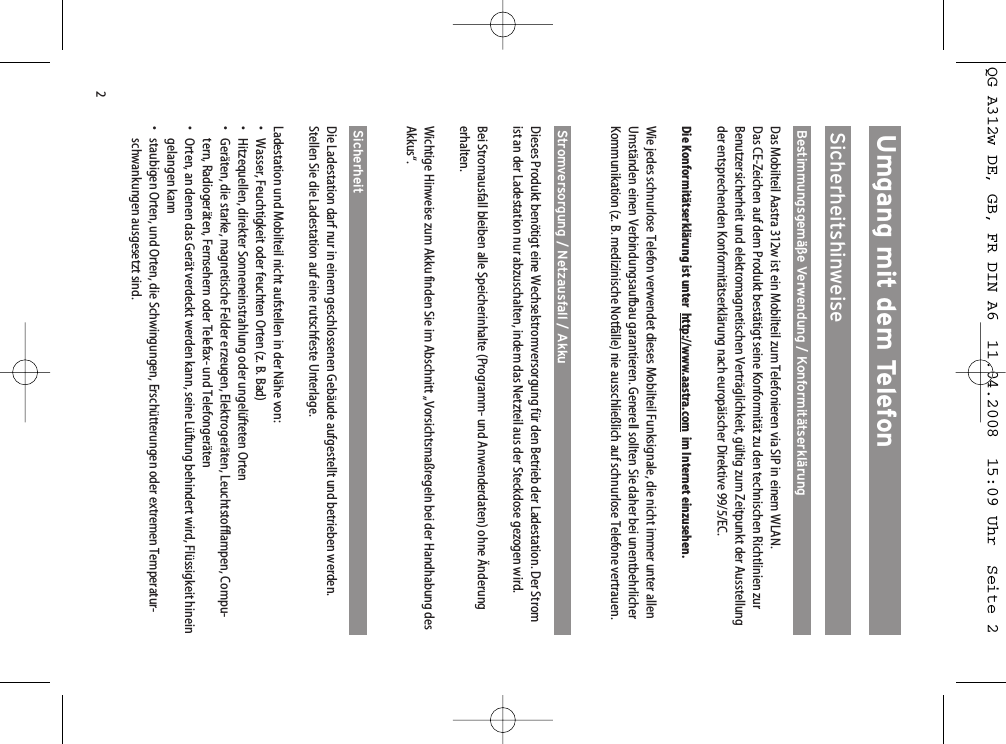 2Umgang mit dem TelefonSicherheitshinweiseBestimmungsgemäße Verwendung / KonformitätserklärungDas Mobilteil Aastra 312w ist ein Mobilteil zum Telefonieren via SIP in einem WLAN. Das CE-Zeichen auf dem Produkt bestätigt seine Konformität zu den technischen Richtlinien zurBenutzersicherheit und elektromagnetischen Verträglichkeit, gültig zum Zeitpunkt der Ausstellungder entsprechenden Konformitätserklärung nach europäischer Direktive 99/5/EC.Die Konformitätserklärung ist unter  http://www.aastra.com im Internet einzusehen.Wie jedes schnurlose Telefon verwendet dieses Mobilteil Funksignale, die nicht immer unter allenUmständen einen Verbindungsaufbau garantieren. Generell sollten Sie daher bei unentbehrlicherKommunikation (z. B. medizinische Notfälle) nie ausschließlich auf schnurlose Telefone vertrauen.Stromversorgung / Netzausfall / AkkuDieses Produkt benötigt eine Wechselstromversorgung für den Betrieb der Ladestation. Der Stromist an der Ladestation nur abzuschalten, indem das Netzteil aus der Steckdose gezogen wird.Bei Stromausfall bleiben alle Speicherinhalte (Programm- und Anwenderdaten) ohne Änderungerhalten. Wichtige Hinweise zum Akku finden Sie im Abschnitt „Vorsichtsmaßregeln bei der Handhabung desAkkus“.Sicherheit Die Ladestation darf nur in einem geschlossenen Gebäude aufgestellt und betrieben werden. Stellen Sie die Ladestation auf eine rutschfeste Unterlage.Ladestation und Mobilteil nicht aufstellen in der Nähe von:• Wasser, Feuchtigkeit oder feuchten Orten (z. B. Bad)• Hitzequellen, direkter Sonneneinstrahlung oder ungelüfteten Orten• Geräten, die starke, magnetische Felder erzeugen, Elektrogeräten, Leuchtstofflampen, Compu-tern, Radiogeräten, Fernsehern oder Telefax- und Telefongeräten• Orten, an denen das Gerät verdeckt werden kann, seine Lüftung behindert wird, Flüssigkeit hineingelangen kann• staubigen Orten, und Orten, die Schwingungen, Erschütterungen oder extremen Temperatur-schwankungen ausgesetzt sind.QG A312w DE, GB, FR DIN A6  11.04.2008  15:09 Uhr  Seite 2