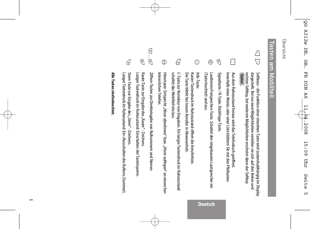 5DeutschÜbersichtSoftkeys - die Funktion einer einzelnen Taste wird zustandsabhängig im Displaydargestellt. Bei nur zwei Möglichkeiten verteilen sie sich auf den linken undrechten Softkey, bei weiteren Möglichkeiten erscheint dann der Softkey. Aus dem Ruhezustand heraus wird das Telefonbuch geöffnet. Innerhalb eines Menüs oder einer Liste blättern Sie mit den Pfeiltasten. Signaltaste / R-Taste: Rückfrage-Taste. Lauthören/Freisprechen-Taste. Schaltet den eingebauten Lautsprecher ein(Taste leuchtet) und aus.Info-Taste:Kurzer Tastendruck im Ruhezustand öffnet die Anruferliste. Die Taste blinkt bei neuen Anrufen in Abwesenheit.C-Taste zur Korrektur von Eingaben. Ein langer Tastendruck im Ruhezustandschaltet das Mobilteil ein/aus.Hörertaste: Entspricht „Hörer abnehmen“ bzw. „Hörer auflegen“ an einem her-kömmlichen Telefon.Ziffern-Tasten zur Direkteingabe von Rufnummern und Namen. Raute-Taste zur Eingabe des „Raute“ - Zeichens.Langer Tastendruck im Ruhezustand: Einschalten der Tastensperre.Stern-Taste zur Eingabe des „Stern“ - Zeichens. Langer Tastendruck im Ruhezustand: Ein-/Ausschalten des Ruftons (Summer).Alle Tasten sind beleuchtet.OptionDEFrHBCA0…9#*Tasten am MobilteilQG A312w DE, GB, FR DIN A6  11.04.2008  15:09 Uhr  Seite 5