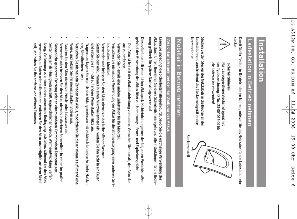 6InstallationLadestation in Betrieb nehmenDamit Sie Ihr Telefon in Betrieb nehmen können, müssen Sie das Netzkabel für die Ladestation ein-stecken.SicherheitshinweisNur das vorgesehene Steckernetzgerät mitder Typbezeichnung ID No.: 23-001066-00 fürdie Ladestation verwenden!Stecken Sie den Stecker des Netzkabels in die Buchse an derLadestation und anschließend das Steckernetzgerät in eineNetzsteckdose. Mobilteil in Betrieb nehmenVorsichtsmaßregeln bei der Handhabung des AkkusLesen Sie unbedingt die Sicherheitsmaßregeln durch, bevor Sie die erstmalige Verwendung desAkkus durchführen. Bewahren Sie diese Sicherheitsmaßregeln und alle Instruktionen für die Bedie-nung griffbreit für spätere Nachschlagzwecke auf.Dieses Gerät enthält einen Li-Ion-Akkupack. Nichteinhaltung einer der folgenden Vorsichtsmaßre-geln bei der Verwendung des Akkus führt zu Überhitzungs-, Feuer- und Explosionsgefahr.• Der Akku ist fest mit der Akufachabdeckung verbunden. Versuchen Sie niemals, den Akku dar-aus zu entfernen.• Verwenden Sie niemals eine andere Ladestation für Ihr Mobilteil.• Versuchen Sie niemals die Verwendung des Akkus für die Stromversorgung eines anderen Gerä-tes als diese Mobilteil.• Verwenden und belassen Sie den Akku niemals in der Nähe offener Flammen.• Setzen Sie den Akku niemals in einen Mikrowellenherd ein, werfen Sie ihn nicht in ein Feuer,und setzen Sie ihn nicht auf andere Weise starker Hitze aus.•  Tragen oder lagern Sie niemals den Akku gemeinsam mit elektrisch leitenden Artikeln (Halsket-ten, Bleistiftminen usw.)• Versuchen Sie niemals ein Zerlegen des Akkus, modifizieren Sie diesen niemals auf irgend eineWeise, und setzen Sie ihn niemals starken Stößen aus.• Tauchen Sie den Akku niemals in Frisch- oder Salzwasser ein.• Verwenden oder belassen Sie den Akku niemals in direktem Sonnenlicht, in einem im prallenSonnenlicht geparkten Fahrzeug oder an einem anderen Ort mit hohen Temperaturen.•  Sollten Sie jemals Flüssigkeitsaustritt, ungewöhnlichen Geruch, Wärmeentwicklung, Verfär-bung, Verformung oder eine andere abnormale Bedingung feststellen, während Sie den Akkuverwenden, aufladen oder aufbewahren, entfernen Sie den Akku unverzüglich aus dem Mobil-teil, und halten Sie ihn entfernt von offenen Flammen.SteckernetzteilQG A312w DE, GB, FR DIN A6  11.04.2008  15:09 Uhr  Seite 6