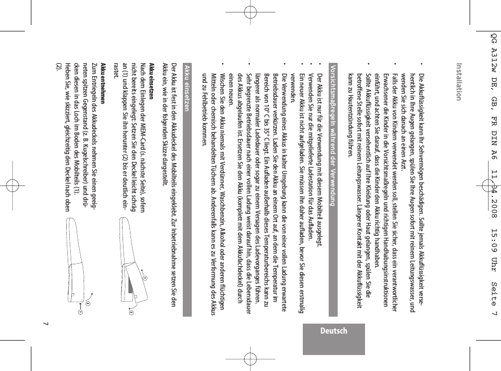 Deutsch7Installation•  Die Akkuflüssigkeit kann Ihr Sehvermögen beschädigen. Sollte jemals Akkuflüssigkeit verse-hentlich in Ihre Augen gelangen, spülen Sie Ihre Augen sofort mit reinem Leitungswasser, undwenden Sie sich danach an einen Arzt.•  Falls der Akku von Kindern verwendet werden soll, stellen Sie sicher, dass ein verantwortlicherErwachsener die Kinder in die Vorsichtsmaßregeln und richtigen Handhabungsinstruktioneneinführt, und achten Sie darauf, dass die Kinder den Akku richtig handhaben.•  Sollte Akkuflüssigkeit versehentlich auf Ihre Kleidung oder Haut gelangen, spülen Sie diebetroffene Stelle sofort mit reinem Leitungswasser. Längerer Kontakt mit der Akkuflüssigkeitkann zu Hautentzündung führen.Vorsichtsmaßregeln während der Verwendung•  Der Akku ist nur für die Verwendung mit diesem Mobilteil ausgelegt.•  Verwenden Sie nur die mitgelieferte Ladestation für das Aufladen.•  Ein neuer Akku ist nicht aufgeladen. Sie müssen ihn daher aufladen, bevor Sie diesen erstmaligverwenden.•  Die Verwendung eines Akkus in kalter Umgebung kann die von einer vollen Ladung erwarteteBetriebsdauer verkürzen. Laden Sie den Akku an einem Ort auf, an dem die Temperatur imBereich von 10° C bis 35° C liegt. Ein Aufladen außerhalb dieses Temperaturbereichs kann zulängerer als normaler Ladedauer oder sogar zu einem Versagen des Ladevorganges führen.•  Sehr begrenzte Betriebsdauer nach einer vollen Ladung weist darauf hin, dass die Lebensdauerdes Akkus abgelaufen ist. Ersetzen Sie den Akku (komplett mit dem Akkufachdeckel) durcheinen neuen.•  Wischen Sie den Akku niemals mit Verdünner, Waschbenzin, Alkohol oder anderen flüchtigenMitteln oder chemisch behandelten Tüchern ab. Anderenfalls kann es zu Verformung des Akkusund zu Fehlbetrieb kommen.Akku einsetzenDer Akku ist fest in den Akkudeckel des Mobilteils eingeklebt. Zur Inbetriebnahme setzen Sie denAkku ein, wie in der folgenden Skizze dargestellt.Akku einsetzenNach dem Einlegen der MEM-Card (s. nächste Seite), sofernnicht bereits eingelegt: Setzen Sie den Deckel leicht schrägan (1) und klappen Sie ihn herunter (2) bis er deutlich ein-rastet.Akku entnehmenZum Entriegeln des Akkudeckels nehmen Sie einen geeig-neten spitzen Gegenstand (z. B. Kugelschreiber) und drü-cken diesen in das Loch im Boden des Mobilteils (1).Heben Sie, wie skizziert, gleichzeitig den Deckel nach oben(2).1212QG A312w DE, GB, FR DIN A6  11.04.2008  15:09 Uhr  Seite 7