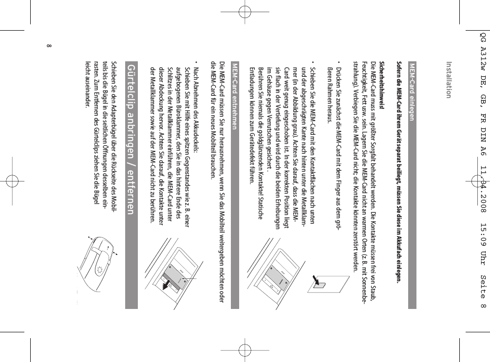 8MEM-Card einlegenSofern die MEM-Card ihrem Gerät separat beiliegt, müssen Sie diese im Akkufach einlegen.Sicherheitshinweis!Die MEM-Card muss mit größter Sorgfalt behandelt werden. Die Kontakte müssen frei von Staub,Feuchtigkeit, Fett usw. sein. Lagern Sie die MEM-Card nicht an warmen Orten (z. B. mit Sonnenbe-strahlung). Verbiegen Sie die MEM-Card nicht; die Kontakte könnten zerstört werden.• Drücken Sie zunächst die MEM-Card mit dem Finger aus dem grö-ßeren Rahmen heraus.• Schieben Sie die MEM-Card mit den Kontaktflächen nach untenund der abgeschrägten Kante nach hinten unter die Metallklam-mer (in der Abbildung grau). Achten Sie darauf, dass die MEM-Card weit genug eingeschoben ist. In der korrekten Position liegtsie flach in der Vertiefung und wird durch die beiden Erhebungenim Gehäuse gegen Verrutschen gesichert .Berühren Sie niemals die goldglänzenden Kontakte! StatischeEntladungen können zum Gerätedefekt führen.MEM-Card entnehmenDie MEM-Card müssen Sie nur herausnehmen, wenn Sie das Mobilteil weitergeben möchten oderdie MEM-Card für ein neues Mobilteil brauchen.• Nach Abnehmen des Akkudeckels: Schieben Sie mit Hilfe eines spitzen Gegenstandes wie z. B. eineraufgebogenen Büroklammer, den Sie in das hintere Ende desSchlitzes in der Metallklammer einführen, die MEM-Card unterdieser Abdeckung hervor. Achten Sie darauf, die Kontakte unterder Metallklammer sowie auf der MEM-Card nicht zu berühren.Gürtelclip anbringen / entfernenSchieben Sie den Adapterbügel über die Rückseite des Mobil-teils bis die Bügel in die seitlichen Öffnungen desselben ein-rasten. Zum Entfernen des Gürtelclips ziehen Sie die Bügelleicht auseinander.InstallationQG A312w DE, GB, FR DIN A6  11.04.2008  15:09 Uhr  Seite 8