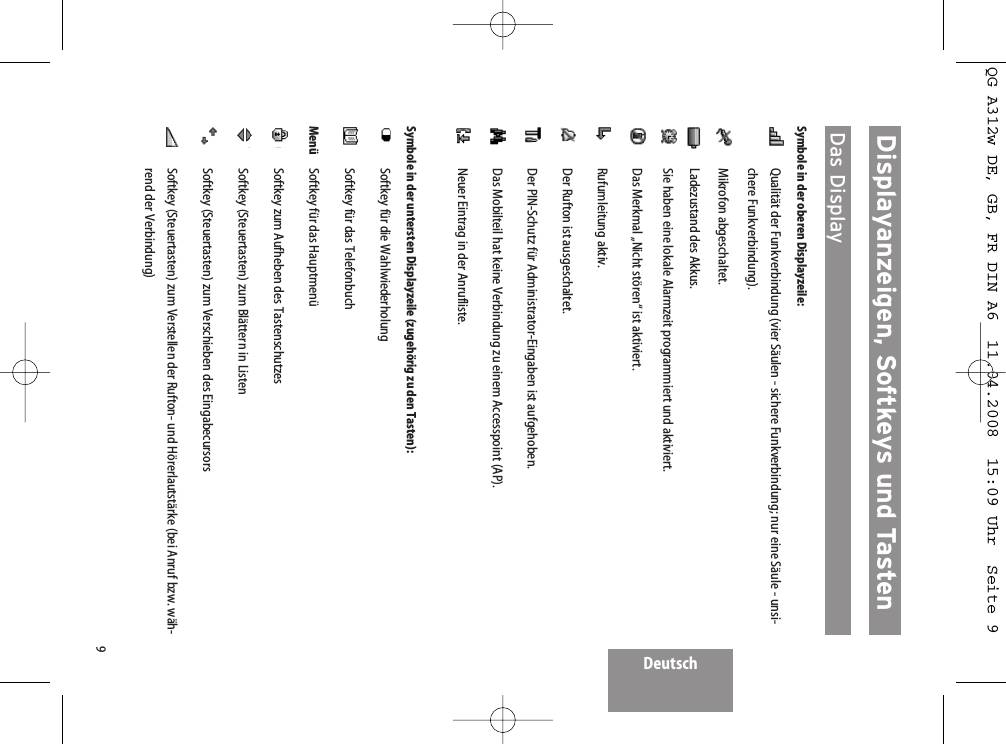 Deutsch9Displayanzeigen, Softkeys und Tasten Das DisplaySymbole in der oberen Displayzeile:Qualität der Funkverbindung (vier Säulen - sichere Funkverbindung; nur eine Säule - unsi-chere Funkverbindung).Mikrofon abgeschaltet.Ladezustand des Akkus.Sie haben eine lokale Alarmzeit programmiert und aktiviert.Das Merkmal „Nicht stören“ ist aktiviert.Rufumleitung aktiv.Der Rufton ist ausgeschaltet.Der PIN-Schutz für Administrator-Eingaben ist aufgehoben.Das Mobilteil hat keine Verbindung zu einem Accesspoint (AP).Neuer Eintrag in der Anrufliste.Symbole in der untersten Displayzeile (zugehörig zu den Tasten):Softkey für die WahlwiederholungSoftkey für das TelefonbuchMenü Softkey für das HauptmenüSoftkey zum Aufheben des TastenschutzesSoftkey (Steuertasten) zum Blättern in ListenSoftkey (Steuertasten) zum Verschieben des EingabecursorsSoftkey (Steuertasten) zum Verstellen der Rufton- und Hörerlautstärke (bei Anruf bzw. wäh-rend der Verbindung)QG A312w DE, GB, FR DIN A6  11.04.2008  15:09 Uhr  Seite 9