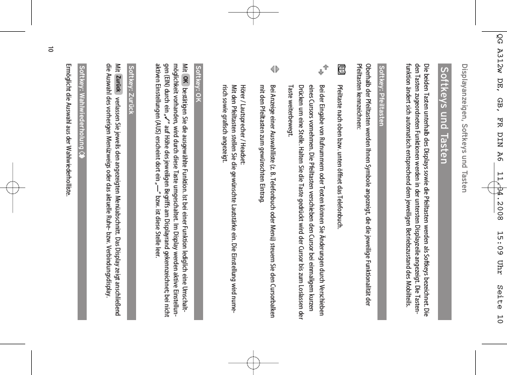 10Displayanzeigen, Softkeys und TastenSoftkeys und TastenDie beiden Tasten unterhalb des Displays sowie die Pfeiltasten werden als Softkeys bezeichnet. Dieden Tasten zugeordneten Funktionen werden in der untersten Displayzeile angezeigt. Die Tasten-funktion ändert sich automatisch entsprechend dem jeweiligen Betriebszustand des Mobilteils.Softkey: PfeiltastenOberhalb der Pfeiltasten werden Ihnen Symbole angezeigt, die die jeweilige Funktionalität derPfeiltasten kennzeichnen:Pfeiltaste nach oben bzw. unten öffnet das Telefonbuch.Bei der Eingabe von Rufnummern oder Texten können Sie Änderungen durch Verschiebeneines Cursors vornehmen. Die Pfeiltasten verschieben den Cursor bei einmaligem kurzenDrücken um eine Stelle. Halten Sie die Taste gedrückt wird der Cursor bis zum Loslassen derTaste weiterbewegt.Bei Anzeige einer Auswahlliste (z. B. Telefonbuch oder Menü) steuern Sie den Cursorbalkenmit den Pfeiltasten zum gewünschten Eintrag.Hörer / Lautsprecher / Headset:Mit den Pfeiltasten stellen Sie die gewünschte Lautstärke ein. Die Einstellung wird nume-risch sowie grafisch angezeigt.Softkey: OKMit  bestätigen Sie die ausgewählte Funktion. Ist bei einer Funktion lediglich eine Umschalt-möglichkeit vorhanden, wird durch diese Taste umgeschaltet. Im Display werden aktive Einstellun-gen (EIN) durch ein „✓“ auf Höhe des jeweiligen Begriffs am Displayrand gekennzeichnet; bei nichtaktiven Einstellungen (AUS) erscheint dort ein „—“ bzw. ist diese Stelle leer.Softkey: ZurückMit  verlassen Sie jeweils den angezeigten Menüabschnitt. Das Display zeigt anschließenddie Auswahl des vorherigen Menüzweigs oder das aktuelle Ruhe- bzw. Verbindungsdisplay.Softkey: Wahlwiederholung ¤Ermöglicht die Auswahl aus der Wahlwiederholliste.ZurückOKQG A312w DE, GB, FR DIN A6  11.04.2008  15:09 Uhr  Seite 10