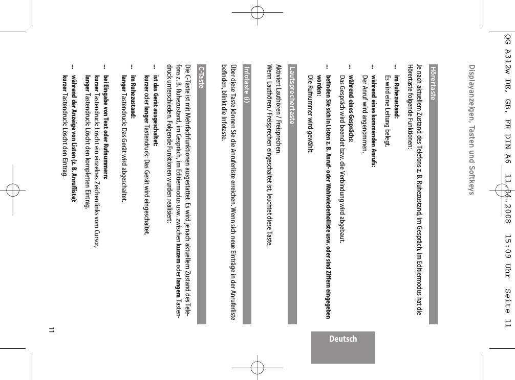 11DeutschDisplayanzeigen, Tasten und SoftkeysHörertaste  Je nach aktuellem Zustand des Telefons z. B. Ruhezustand, im Gespräch, im Editiermodus hat dieHörertaste folgende Funktionen:... im Ruhezustand:Es wird eine Leitung belegt....  während eines kommenden Anrufs:Der Anruf wird angenommen....  während eines Gesprächs:Das Gespräch wird beendet bzw. die Verbindung wird abgebaut....  befinden Sie sich in Listen z. B. Anruf- oder Wahlwiederholliste usw. oder sind Ziffern eingegeben worden:Die Rufnummer wird gewählt.Lautsprechertaste Aktiviert Lauthören / Freisprechen.Wenn Lauthören / Freisprechen eingeschaltet ist, leuchtet diese Taste.Infotaste (i)Über diese Taste können Sie die Anruferliste erreichen. Wenn sich neue Einträge in der Anruferlistebefinden, blinkt die Infotaste.C-Taste Die C-Taste ist mit Mehrfachfunktionen ausgestattet. Es wird je nach aktuellem Zustand des Tele-fons z. B. Ruhezustand, im Gespräch, im Editiermodus usw. zwischen kurzem oder langem Tasten-druck unterschieden. Folgende Funktionen wurden realisiert:...  ist das Gerät ausgeschaltet:kurzer oder langer Tastendruck: Das Gerät wird eingeschaltet.... im Ruhezustand:langer Tastendruck: Das Gerät wird abgeschaltet....  bei Eingabe von Text oder Rufnummern:kurzer Tastendruck: Löscht ein einzelnes Zeichen links vom Cursor, langer Tastendruck: Löscht den kompletten Eintrag....  während der Anzeige von Listen (z. B. Anrufliste):kurzer Tastendruck: Löscht den Eintrag.QG A312w DE, GB, FR DIN A6  11.04.2008  15:09 Uhr  Seite 11
