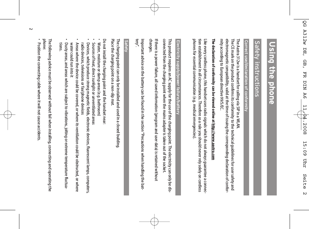 2Using the phoneSafety instructionsCorrect use/declaration of conformityThe Aastra 312w is a handset for calling via SIP in a WLAN. The CE mark on the product confirms its conformity to the technical guidelines for user safety andelectromagnetic compatibility, valid at the time of issuing the corresponding declaration of confor-mity according to European directive 99/5/EC.The declaration of conformity can be viewed online at http://www.aastra.comLike every cordless phone, this handset uses radio signals which do not always guarantee a connec-tion establishment in all circumstances. Therefore as a rule you should never rely solely on cordlessphones for essential communication (e.g. medical emergencies).Electricity supply/power failure/batteryThis product requires an AC supply for the use of the charging point. The electricity can only be dis-connected from the charging point when the mains adapter is taken out of the socket.If there is a power failure, all saved information (program and user data) is retained withoutchanges. Important advice on the battery can be found in the section “Precautions when handling the bat-tery”.Safety The charging point can only be installed and used in a closed building. Place the charging point on a non-slip mat.Do not install the charging point and the handset near:• Water, moisture or damp areas (e.g. bathroom)• Sources of heat, direct sunlight or unventilated areas• Devices, which produce strong magnetic fields, electronic devices, fluorescent lamps, computers,radio devices, televisions or fax/phone devices• Areas where the device could be covered, or where its ventilation could be obstructed, or wherewater could run into it• Dusty areas, and areas which are subject to vibrations, jolting or extreme temperature fluctua-tions.The following advice must be observed without fail when installing, connecting and operating thephone:• Position the connecting cable where it will not cause accidents.QG A312w DE, GB, FR DIN A6  11.04.2008  15:09 Uhr  Seite 2