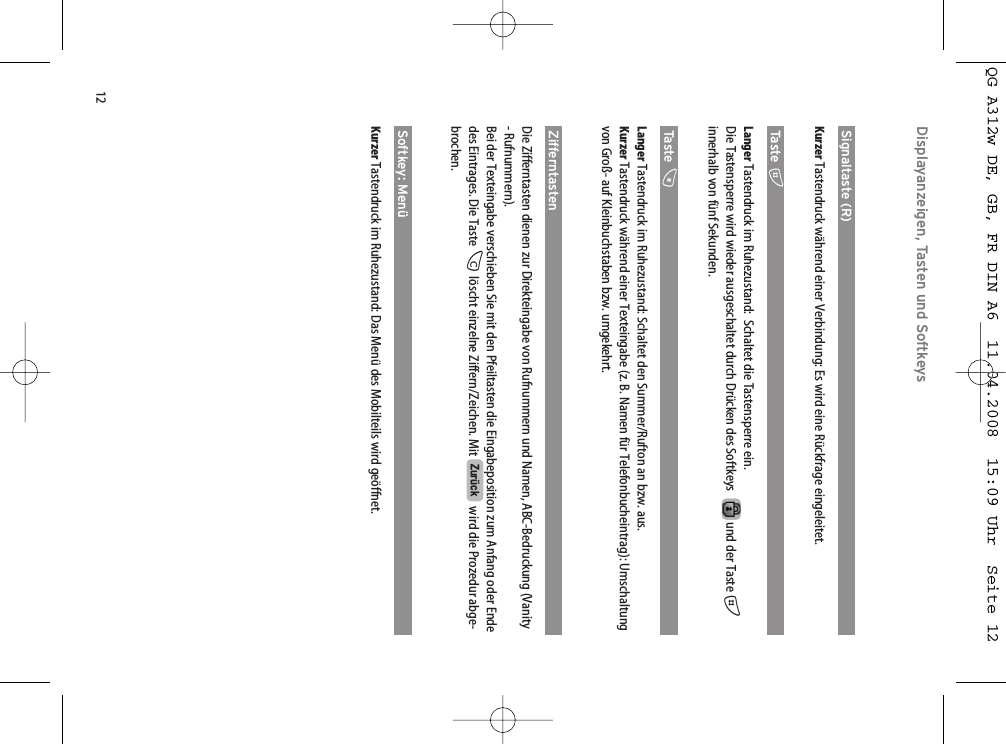 12Displayanzeigen, Tasten und SoftkeysSignaltaste (R)Kurzer Tastendruck während einer Verbindung: Es wird eine Rückfrage eingeleitet.Ta st e  #Langer Tastendruck im Ruhezustand:  Schaltet die Tastensperre ein.Die Tastensperre wird wieder ausgeschaltet durch Drücken des Softkeys und der Taste #innerhalb von fünf Sekunden.Ta st e  *Langer Tastendruck im Ruhezustand: Schaltet den Summer/Rufton an bzw. aus. Kurzer Tastendruck während einer Texteingabe (z. B. Namen für Telefonbucheintrag): Umschaltungvon Groß- auf Kleinbuchstaben bzw. umgekehrt.ZifferntastenDie Zifferntasten dienen zur Direkteingabe von Rufnummern und Namen, ABC-Bedruckung (Vanity- Rufnummern). Bei der Texteingabe verschieben Sie mit den Pfeiltasten die Eingabeposition zum Anfang oder Endedes Eintrages. Die Taste Clöscht einzelne Ziffern/Zeichen. Mit  wird die Prozedur abge-brochen.Softkey: MenüKurzer Tastendruck im Ruhezustand: Das Menü des Mobilteils wird geöffnet.ZurückQG A312w DE, GB, FR DIN A6  11.04.2008  15:09 Uhr  Seite 12