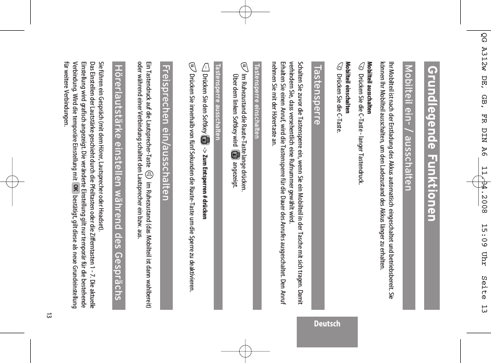 Deutsch13Grundlegende FunktionenMobilteil ein- / ausschaltenIhr Mobilteil ist nach der Erstladung des Akkus automatisch eingeschaltet und betriebsbereit. Siekönnen Ihr Mobilteil ausschalten, um den Ladezustand des Akkus länger zu erhalten.Mobilteil ausschaltenCDrücken Sie die C-Taste - langer Tastendruck.Mobilteil einschaltenCDrücken Sie die C-Taste.TastensperreSchalten Sie zuvor die Tastensperre ein, wenn Sie ein Mobilteil in der Tasche mit sich tragen. Damitverhindern Sie, dass versehentlich eine Rufnummer gewählt wird.Erhalten Sie einen Anruf, wird die Tastensperre für die Dauer des Anrufes ausgeschaltet. Den Anrufnehmen Sie mit der Hörertaste an.Tastensperre einschalten#Im Ruhezustand die Raute-Taste lange drücken.Über dem linken Softkey wird   angezeigt.Tastensperre ausschaltenDDrücken Sie den Softkey  -&gt; Zum Entsperren # drücken#Drücken Sie innerhalb von fünf Sekunden die Raute-Taste um die Sperre zu deaktivieren.Freisprechen ein/ausschaltenEin Tastendruck auf die Lautsprecher-Taste Him Ruhezustand (das Mobilteil ist dann wahlbereit)oder während einer Verbindung schaltet den Lautsprecher ein bzw. aus.Hörerlautstärke einstellen während des GesprächsSie führen ein Gespräch (mit dem Hörer, Lautsprecher oder Headset).Das Einstellen der Lautstärke geschieht durch die Pfeiltasten oder die Zifferntasten 1 - 7. Die aktuelleEinstellung wird grafisch angezeigt. Die veränderte Einstellung gilt nur temporär für die bestehendeVerbindung. Wird die temporäre Einstellung mit  bestätigt, gilt diese als neue Grundeinstellungfür weitere Verbindungen.OKQG A312w DE, GB, FR DIN A6  11.04.2008  15:09 Uhr  Seite 13