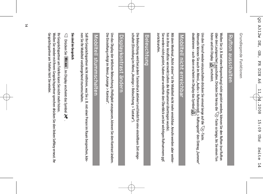 14Grundlegende FunktionenRufton ausschaltenWollen Sie (z. B. bei einer Besprechung) nicht gestört werden, können Sie den Rufton (nur Ruftonüber den Lautsprecher) ausschalten. Drücken Sie hierzu die *-Taste so lange, bis Sie einen Tonhören und im Display   erscheint. Um den Tonruf wieder einzuschalten drücken Sie erneut lange auf die *-Taste.Alternativ können Sie auch im Menü „Audio &gt; Ruftoneinstell. &gt; Ruftongerät“ den Eintrag „Summer“deaktivieren - auch dann erscheint im Display das Symbol  .Mobilteil nicht erreichbarMit dem Merkmal „Nicht stören“ ist Ihr Mobilteil nicht mehr erreichbar. Anrufe werden aber weiter-hin in Ihrer Anrufliste vermerkt (sofern die Rufnummer übertragen wurde). Sie werden nicht gestört, haben aber weiterhin den Überblick um bei wichtigen Rufnummern ggf.zurückzurufen.Beleuchtung Die Beleuchtung wird bei jedem Tastendruck aktiviert und bleibt für eine einstellbare Zeit einge-schaltet (Einstellung im Menü „Anzeige &gt; Beleuchtung &gt; Tastatur“). Displaykontrast ändernUm das Display der örtlichen Beleuchtung /Helligkeit anzupassen, können Sie den Kontrast ändern.Die Einstellung erfolgt im Menü „Anzeige &gt; Kontrast“.Mobilteil stummschaltenSoll Ihr Gesprächspartner nicht mithören, was Sie z. B. mit einer Person im Raum besprechen, kön-nen Sie Ihr Mobilteil vorübergehend stummschalten.Sie sind im GesprächDDrücken Sie  . Im Display erscheint das Symbol  .Ihr Gesprächspartner am Telefon kann Sie nicht mehr hören.Wollen Sie wieder mit Ihrem Gesprächspartner sprechen drücken Sie den linken Softkey erneut. IhrGesprächspartner am Telefon hört Sie wieder.Mic ausQG A312w DE, GB, FR DIN A6  11.04.2008  15:09 Uhr  Seite 14
