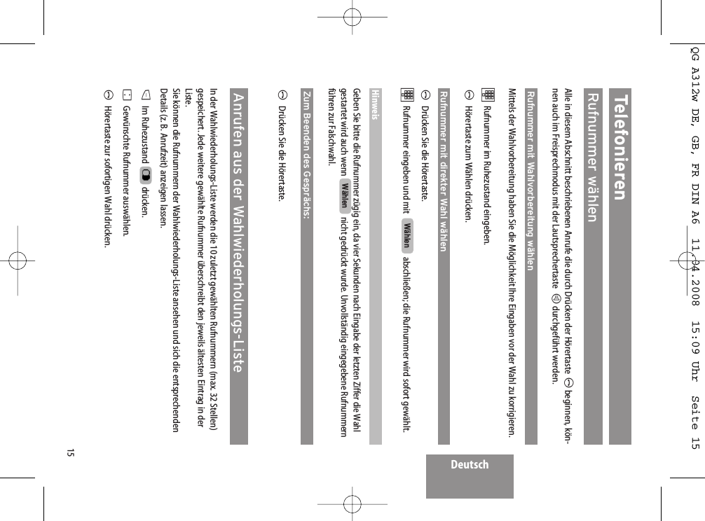 Deutsch15TelefonierenRufnummer wählenAlle in diesem Abschnitt beschriebenen Anrufe die durch Drücken der Hörertaste Abeginnen, kön-nen auch im Freisprechmodus mit der Lautsprechertaste  Hdurchgeführt werden.Rufnummer mit Wahlvorbereitung wählenMittels der Wahlvorbereitung haben Sie die Möglichkeit Ihre Eingaben vor der Wahl zu korrigieren. tRufnummer im Ruhezustand eingeben. AHörertaste zum Wählen drücken.Rufnummer mit direkter Wahl wählenADrücken Sie die Hörertaste.tRufnummer eingeben und mit  abschließen; die Rufnummer wird sofort gewählt.HinweisGeben Sie bitte die Rufnummer zügig ein, da vier Sekunden nach Eingabe der letzten Ziffer die Wahlgestartet wird auch wenn  nicht gedrückt wurde. Unvollständig eingegebene Rufnummernführen zur Falschwahl.Zum Beenden des Gesprächs:ADrücken Sie die Hörertaste.Anrufen aus der Wahlwiederholungs-ListeIn der Wahlwiederholungs-Liste werden die 10 zuletzt gewählten Rufnummern (max. 32 Stellen)gespeichert. Jede weitere gewählte Rufnummer überschreibt den jeweils ältesten Eintrag in derListe.Sie können die Rufnummern der Wahlwiederholungs-Liste ansehen und sich die entsprechendenDetails (z. B. Anrufzeit) anzeigen lassen.DIm Ruhezustand  drücken.FGewünschte Rufnummer auswählen.AHörertaste zur sofortigen Wahl drücken.WählenWählenQG A312w DE, GB, FR DIN A6  11.04.2008  15:09 Uhr  Seite 15