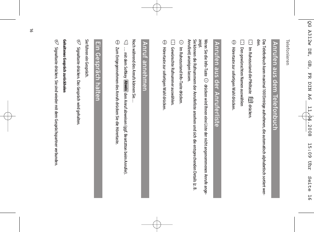 16TelefonierenAnrufen aus dem TelefonbuchDas Telefonbuch kann maximal 100 Einträge aufnehmen, die automatisch alphabetisch sortiert wer-den. FIm Ruhezustand die Pfeiltaste drücken.FDen gewünschten Namen auswählen AHörertaste zur sofortigen Wahl drücken.Anrufen aus der AnruferlisteWenn Sie die Info-Taste Bdrücken wird Ihnen eine Liste der nicht angenommenen Anrufe ange-zeigt.Sie können die Rufnummern der Anruferliste ansehen und sich die entsprechenden Details (z. B.Anrufzeit) anzeigen lassen.BIm Ruhezustand Info-Taste drücken.FGewünschte Rufnummer auswählen.AHörertaste zur sofortigen Wahl drücken.Anruf annehmenNoch während des Anrufs können Sie…D… mit dem Softkey  den Anruf abweisen (ggf. Besetztton beim Anrufer).AZum Entgegennehmen des Anrufs drücken Sie die Hörertaste.Ein Gespräch haltenSie führen ein Gespräch.rSignaltaste drücken. Das Gespräch wird gehalten.Gehaltenes Gespräch zurückholenrSignaltaste drücken. Sie sind wieder mit dem Gesprächspartner verbunden.AbweisQG A312w DE, GB, FR DIN A6  11.04.2008  15:09 Uhr  Seite 16
