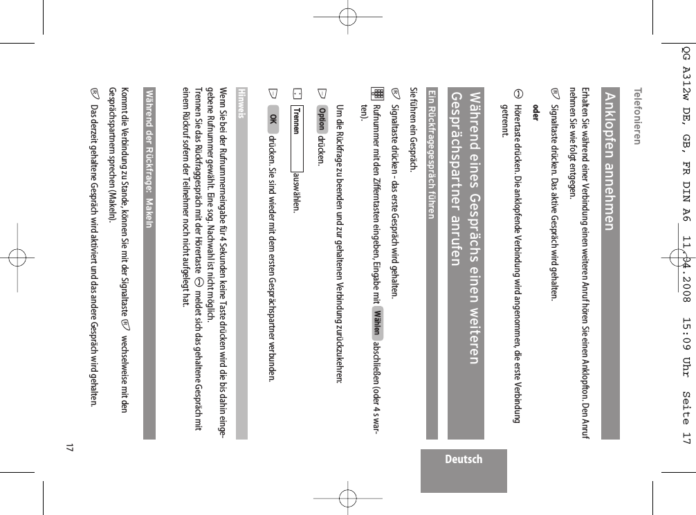 Deutsch17TelefonierenAnklopfen annehmenErhalten Sie während einer Verbindung einen weiteren Anruf hören Sie einen Anklopfton. Den Anrufnehmen Sie wie folgt entgegen.rSignaltaste drücken. Das aktive Gespräch wird gehalten.oderAHörertaste drücken. Die anklopfende Verbindung wird angenommen, die erste Verbindunggetrennt.Während eines Gesprächs einen weiterenGesprächspartner anrufenEin Rückfragegespräch führenSie führen ein Gespräch.rSignaltaste drücken - das erste Gespräch wird gehalten.tRufnummer mit den Zifferntasten eingeben, Eingabe mit  abschließen (oder 4 s war-ten).Um die Rückfrage zu beenden und zur gehaltenen Verbindung zurückzukehren:Edrücken. Fauswählen.Edrücken. Sie sind wieder mit dem ersten Gesprächspartner verbunden.HinweisWenn Sie bei der Rufnummerneingabe für 4 Sekunden keine Taste drücken wird die bis dahin einge-gebene Rufnummer gewählt. Eine sog. Nachwahl ist nicht möglich.Trennen Sie das Rückfraggespräch mit der Hörertaste Ameldet sich das gehaltene Gespräch miteinem Rückruf sofern der Teilnehmer noch nicht aufgelegt hat.Während der Rückfrage:  Makeln Kommt die Verbindung zu Stande, können Sie mit der Signaltaste rwechselweise mit denGesprächspartnern sprechen (Makeln).rDas derzeit gehaltene Gespräch wird aktiviert und das andere Gespräch wird gehalten.OKTrennenOptionWählenQG A312w DE, GB, FR DIN A6  11.04.2008  15:09 Uhr  Seite 17
