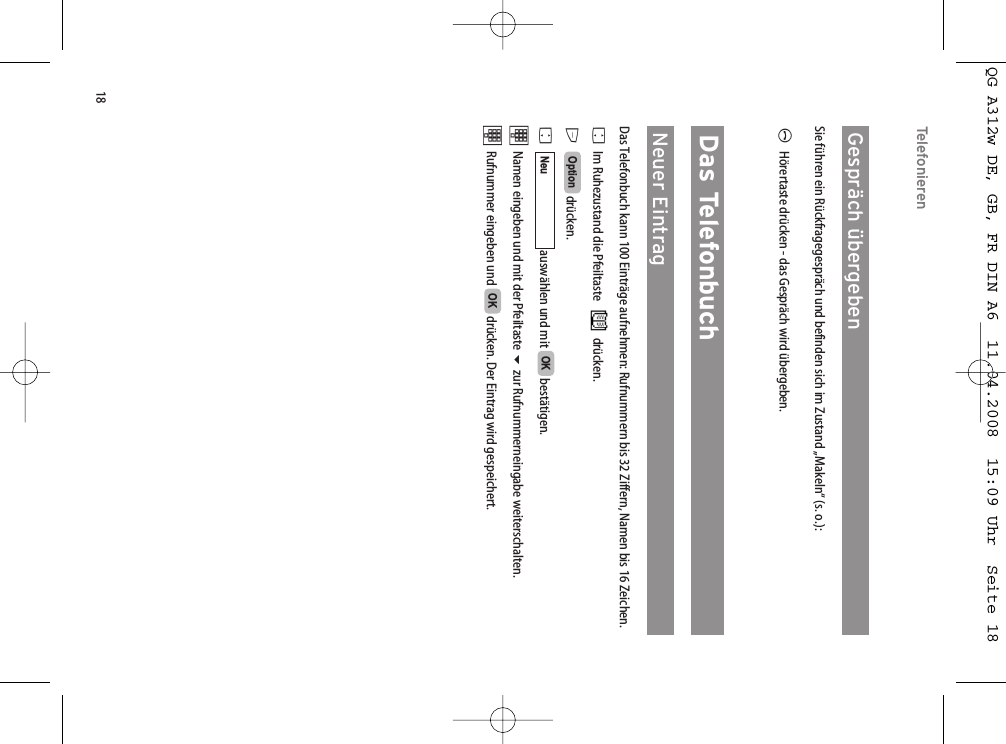 18TelefonierenGespräch übergeben Sie führen ein Rückfragegespräch und befinden sich im Zustand „Makeln“ (s. o.):AHörertaste drücken - das Gespräch wird übergeben.Das TelefonbuchNeuer EintragDas Telefonbuch kann 100 Einträge aufnehmen: Rufnummern bis 32 Ziffern, Namen bis 16 Zeichen. FIm Ruhezustand die Pfeiltaste drücken.Edrücken.Fauswählen und mit  bestätigen.tNamen eingeben und mit der Pfeiltaste zur Rufnummerneingabe weiterschalten.tRufnummer eingeben und  drücken. Der Eintrag wird gespeichert. OKOKNeuOptionQG A312w DE, GB, FR DIN A6  11.04.2008  15:09 Uhr  Seite 18