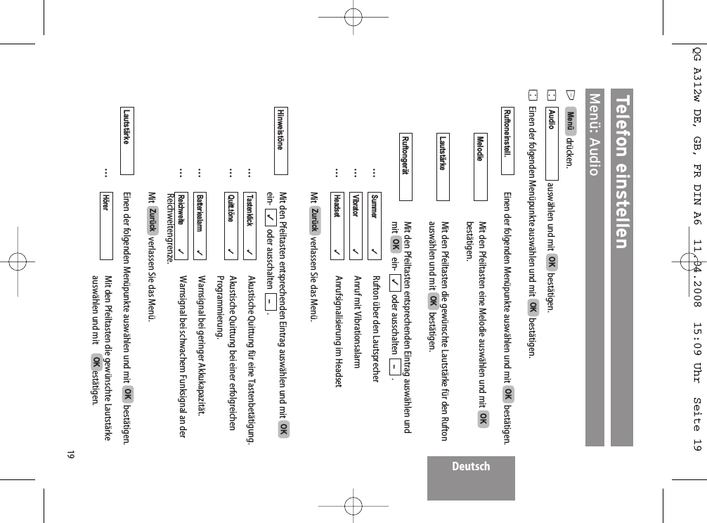 Deutsch19Telefon einstellenMenü: AudioEdrücken. Fauswählen und mit  bestätigen.FEinen der folgenden Menüpunkte auswählen und mit  bestätigen.Einen der folgenden Menüpunkte auswählen und mit  bestätigen.Mit den Pfeiltasten eine Melodie auswählen und mit bestätigen.Mit den Pfeiltasten die gewünschte Lautstärke für den Ruftonauswählen und mit  bestätigen. Mit den Pfeiltasten entsprechenden Eintrag auswählen undmit ein- oder ausschalten . …Rufton über den Lautsprecher…Anruf mit Vibrationsalarm…Anrufsignalisierung im HeadsetMit  verlassen Sie das Menü.Mit den Pfeiltasten entsprechenden Eintrag auswählen und mit ein- oder ausschalten .…Akustische Quittung für eine Tastenbetätigung.…Akustische Quittung bei einer erfolgreichenProgrammierung.…Warnsignal bei geringer Akkukapazität.…Warnsignal bei schwachem Funksignal an derReichweitengrenze.Mit  verlassen Sie das Menü.Einen der folgenden Menüpunkte auswählen und mit  bestätigen.…Mit den Pfeiltasten die gewünschte Lautstärkeauswählen und mit  bestätigen.OKHörer  OKLautstärkeZurückReichweite              ✓Batteriealarm           ✓Quitt.töne                ✓Tastenklick              ✓–✓OKHinweistöneZurückHeadset                   ✓Vibrator                   ✓Summer                  ✓–✓OKRuftongerätOKLautstärkeOKMelodieOKRuftoneinstell.OKOKAudioMenü QG A312w DE, GB, FR DIN A6  11.04.2008  15:09 Uhr  Seite 19