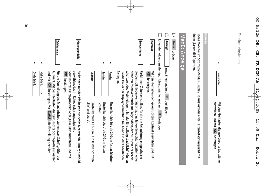 20Telefon einstellen…Mit den Pfeiltasten die gewünschte Lautstärkeauswählen und mit  bestätigen.HinweisIst das Mobilteil im Stromspar-Modus (Display ist aus) wird die erste Tastenbetätigung nicht miteinem „Tastenklick“ quittiert.Menü: AnzeigeEdrücken. Fauswählen und mit  bestätigen.FEinen der folgenden Menüpunkte auswählen und mit  bestätigen.Mit den Pfeiltasten den gewünschten Kontrast auswählen und mitbestätigen.Sie können Zeiten einstellen, für die die Beleuchtung eingeschaltetbleiben soll. Bedenken Sie bitte, dass lange Beleuchtungszeiten einenerhöhten Stromverbrauch zur Folge haben, der zu Lasten der Bereit-schaftszeit des Mobilteils geht. Mit der Einstellung „Ladelicht“ könnenSie die Dauer der Displaybeleuchtung bei Ablage in der Ladestationfestlegen.…Einstellbereich 10 s bis 240 s in festen Schritten…Einstellbereich „Aus“ bis 240 s in festen Schritten…Einstellbereich 1 s bis 240 s in festen Schritten,„Ein“ und „Aus“.Sie können mit den Pfeiltasten aus sechs Motiven ein Hintergrundbildauswählen, das im Ruhedisplay angezeigt wird.Gewünschtes Hintergrundbild oder „Kein Bild“ auswählen und mitbestätigen.Für die Darstellung des Menüinhaltes stehen zwei Schriftgrößen zurAuswahl. Mit den Pfeiltasten die gewünschte Schriftgröße auswählenund mit  bestätigen. Mit  die Einstellung beenden.……Große Schrift           Kleine Schrift           ✓ZurückOKZeichensatz OKHintergrundbild LadelichtTastaturAnzeigeBeleuchtung OKKontrast OKOKAnzeigeMenü OKLautsprecherQG A312w DE, GB, FR DIN A6  11.04.2008  15:09 Uhr  Seite 20