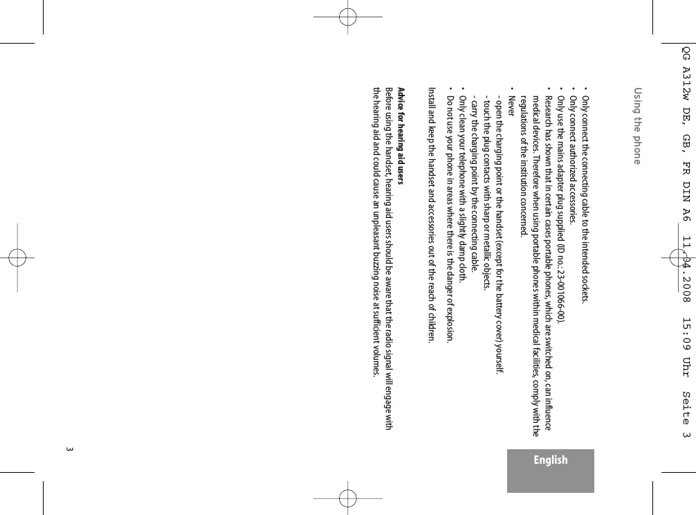 3EnglishUsing the phone• Only connect the connecting cable to the intended sockets.• Only connect authorized accessories.• Only use the mains adapter plug supplied (ID no.: 23-001066-00).• Research has shown that in certain cases portable phones, which are switched on, can influencemedical devices. Therefore when using portable phones within medical facilities, comply with theregulations of the institution concerned.• Never- open the charging point or the handset (except for the battery cover) yourself.- touch the plug contacts with sharp or metallic objects.- carry the charging point by the connecting cable.• Only clean your telephone with a slightly damp cloth.• Do not use your phone in areas where there is the danger of explosion.Install and keep the handset and accessories out of the reach of children. Advice for hearing aid usersBefore using the handset, hearing aid users should be aware that the radio signal will engage withthe hearing aid and could cause an unpleasant buzzing noise at sufficient volumes.QG A312w DE, GB, FR DIN A6  11.04.2008  15:09 Uhr  Seite 3