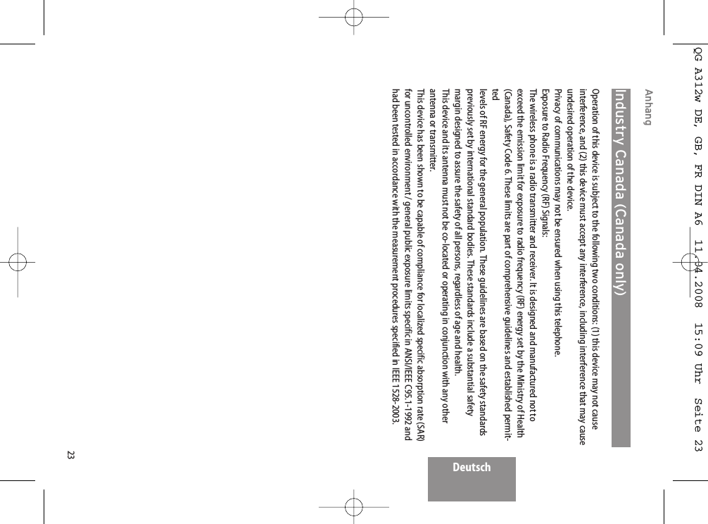 23DeutschAnhangIndustry Canada (Canada only)Operation of this device is subject to the following two conditions: (1) this device may not causeinterference, and (2) this device must accept any interference, including interference that may causeundesired operation of the device.Privacy of communications may not be ensured when using this telephone.Exposure to Radio Frequency (RF) Signals:The wireless phone is a radio transmitter and receiver. It is designed and manufactured not toexceed the emission limit for exposure to radio frequency (RF) energy set by the Ministry of Health(Canada), Safety Code 6. These limits are part of comprehensive guidelines and established permit-tedlevels of RF energy for the general population. These guidelines are based on the safety standardspreviously set by international standard bodies. These standards include a substantial safetymargin designed to assure the safety of all persons, regardless of age and health.This device and its antenna must not be co-located or operating in conjunction with any otherantenna or transmitter.This device has been shown to be capable of compliance for localized specific absorption rate (SAR)for uncontrolled environment / general public exposure limits specific in ANSI/IEEE C95.1-1992 andhad been tested in accordance with the measurement procedures specified in IEEE 1528-2003.QG A312w DE, GB, FR DIN A6  11.04.2008  15:09 Uhr  Seite 23