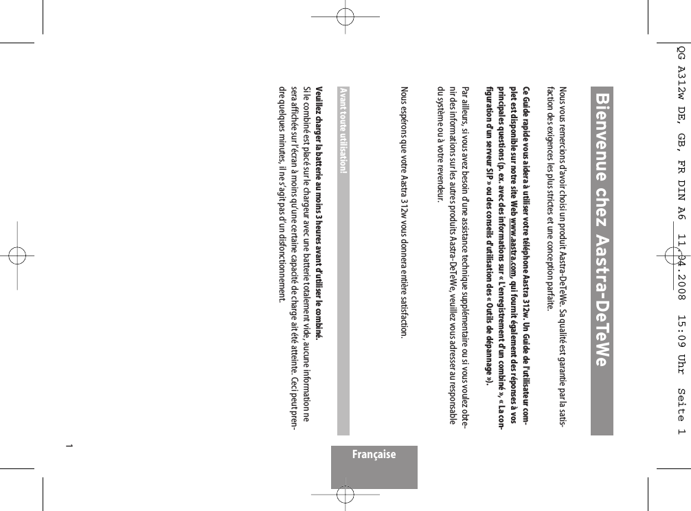1FrançaiseNous vous remercions d&apos;avoir choisi un produit Aastra-DeTeWe. Sa qualité est garantie par la satis-faction des exigences les plus strictes et une conception parfaite.Ce Guide rapide vous aidera à utiliser votre téléphone Aastra 312w. Un Guide de l&apos;utilisateur com-plet est disponible sur notre site Web www.aastra.com, qui fournit également des réponses à vosprincipales questions (p. ex. avec des informations sur « L&apos;enregistrement d&apos;un combiné », « La con-figuration d&apos;un serveur SIP » ou des conseils d&apos;utilisation des « Outils de dépannage »).Par ailleurs, si vous avez besoin d&apos;une assistance technique supplémentaire ou si vous voulez obte-nir des informations sur les autres produits Aastra-DeTeWe, veuillez vous adresser au responsabledu système ou à votre revendeur. Nous espérons que votre Aastra 312w vous donnera entière satisfaction.Avant toute utilisation!Veuillez charger la batterie au moins 3 heures avant d’utiliser le combiné.Si le combiné est placé sur le chargeur avec une batterie totalement vide, aucune information nesera affichée sur l’écran à moins qu‘une certaine capacité de charge ait été atteinte. Ceci peut pren-dre quelques minutes, il ne s’agit pas d’un disfonctionnement.Bienvenue chez Aastra-DeTeWeQG A312w DE, GB, FR DIN A6  11.04.2008  15:09 Uhr  Seite 1