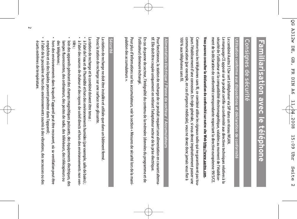 2Familiarisation avec le téléphoneConsignes de sécuritéUtilisation conforme aux dispositions et déclaration de conformitéLe combiné Aastra 312w sert à téléphoner via SIP dans un réseau WLAN. Le marquage CE apposé sur le produit certifie sa conformité aux directives techniques relatives à lasécurité de l&apos;utilisateur et la compatibilité électromagnétique, valables au moment de l&apos;établisse-ment de la déclaration de conformité correspondante respectant la directive européenne 99/5/CE.Vous pouvez consulter la déclaration de conformité sur notre site Web http://www.aastra.com.Comme tous les téléphones sans fil, ce combiné utilise les signaux radio qui ne garantissent pas tou-jours l&apos;établissement d&apos;une connexion. En règle générale, si vous devez impérativement passer unecommunication (par exemple, en cas d’urgence médicale), vous ne devez donc jamais vous fier à100 % aux téléphones sans fil.Alimentation électrique / Panne de secteur / AccumulateursPour fonctionner, la station de recharge de ce produit requiert une alimentation en courant alterna-tif. Elle doit être coupée uniquement en retirant l&apos;adaptateur secteur de la prise électrique.En cas de panne de secteur, l’intégralité du contenu de la mémoire (données du programme et del&apos;utilisateur) demeure inchangé. Pour plus d’informations sur les accumulateurs, voir la section « Mesures de sécurité lors de la mani-pulation des accumulateurs ».Sécurité La station de recharge ne doit être installée et utilisée que dans un bâtiment fermé. Posez la station de recharge sur une surface non glissante.La station de recharge et le combiné doivent être tenus :• à l&apos;abri de l&apos;eau et de l&apos;humidité et hors des environnements humides (par exemple, salle de bains) ;• à l&apos;abri des sources de chaleur et des rayons de soleil directs et hors des environnements non ven-tilés ;• loin des appareils générant des champs magnétiques puissants, des équipements électriques, deslampes fluorescentes, des ordinateurs, des postes de radio, des téléviseurs, des télécopieurs oudes téléphones ;• hors des environnements dans lesquels l&apos;appareil peut être recouvert, où sa ventilation peut êtreempêchée et où des liquides peuvent pénétrer dans l&apos;appareil ;• à l&apos;abri de la poussière et hors des environnements soumis à des vibrations, des secousses ou desécarts extrêmes de température.QG A312w DE, GB, FR DIN A6  11.04.2008  15:09 Uhr  Seite 2