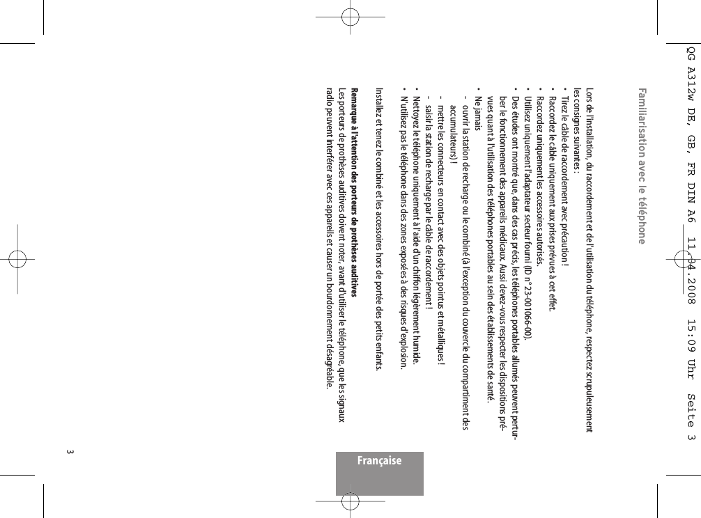 3Familiarisation avec le téléphoneLors de l&apos;installation, du raccordement et de l&apos;utilisation du téléphone, respectez scrupuleusementles consignes suivantes :• Tirez le câble de raccordement avec précaution !• Raccordez le câble uniquement aux prises prévues à cet effet.• Raccordez uniquement les accessoires autorisés.• Utilisez uniquement l&apos;adaptateur secteur fourni (ID n° 23-001066-00).• Des études ont montré que, dans des cas précis, les téléphones portables allumés peuvent pertur-ber le fonctionnement des appareils médicaux. Aussi devez-vous respecter les dispositions pré-vues quant à l&apos;utilisation des téléphones portables au sein des établissements de santé.• Ne jamais-  ouvrir la station de recharge ou le combiné (à l&apos;exception du couvercle du compartiment desaccumulateurs) !-  mettre les connecteurs en contact avec des objets pointus et métalliques !-  saisir la station de recharge par le câble de raccordement !• Nettoyez le téléphone uniquement à l&apos;aide d&apos;un chiffon légèrement humide.• N&apos;utilisez pas le téléphone dans des zones exposées à des risques d&apos;explosion.Installez et tenez le combiné et les accessoires hors de portée des petits enfants.Remarque à l&apos;attention des porteurs de prothèses auditivesLes porteurs de prothèses auditives doivent noter, avant d&apos;utiliser le téléphone, que les signauxradio peuvent interférer avec ces appareils et causer un bourdonnement désagréable.FrançaiseQG A312w DE, GB, FR DIN A6  11.04.2008  15:09 Uhr  Seite 3