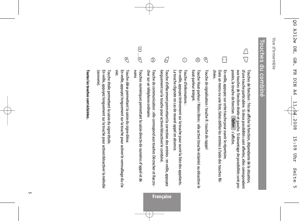 5Vue d&apos;ensembleTouches de fonction : l’écran affiche la fonction, dépendante de la situation,d’une touche particulière. Si deux possibilités sont offertes, elles correspondentaux touches de fonction droite et gauche. Si davantage de possibilités sont pro-posées, la touche de fonction   s&apos;affiche. En veille, appuyez sur cette touche pour ouvrir le répertoire. Dans un menu ou une liste, faites défiler les entrées à l&apos;aide des touches flé-chées. Touche de signalisation / touche R : touche de rappel Touche Haut-parleur / Mains libres : elle active (touche éclairée) ou désactive lehaut-parleur intégré.Touche d&apos;informations :En veille, appuyez brièvement sur la touche pour ouvrir la liste des appelants. La touche clignote en cas de nouvel appel en absence.Touche d&apos;effacement permettant la correction des entrées : en veille, appuyezlonguement sur la touche pour activer/désactiver le combiné.Touche de communication : elle correspond aux touches Décrocher et Raccro-cher sur un téléphone ordinaire.Touches numériques permettant la saisie directe de numéros d&apos;appel et denoms Touche dièse permettant la saisie du signe dièse.En veille, appuyez longuement sur la touche pour activer le verrouillage du cla-vier.Touche étoile permettant la saisie du signe étoile. En veille, appuyez longuement sur la touche pour activer/désactiver la mélodie(sonnerie).Toutes les touches sont éclairées.OptionDEFrHBCA0…9#*Touches du combinéFrançaiseQG A312w DE, GB, FR DIN A6  11.04.2008  15:09 Uhr  Seite 5