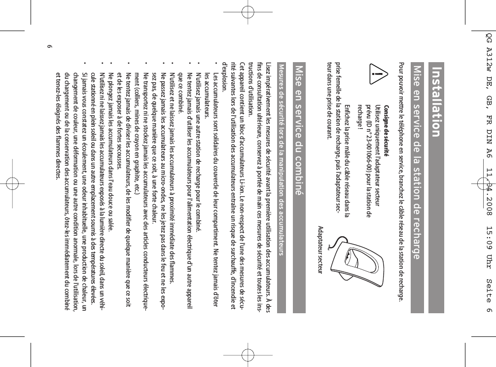 6InstallationMise en service de la station de rechargePour pouvoir mettre le téléphone en service, branchez le câble réseau de la station de recharge.Consigne de sécuritéUtilisez uniquement l&apos;adaptateur secteurprévu (ID n° 23-001066-00) pour la station derecharge !Enfichez la prise mâle du câble réseau dans laprise femelle de la station de recharge, puis l&apos;adaptateur sec-teur dans une prise de courant. Mise en service du combinéMesures de sécurité lors de la manipulation des accumulateursLisez impérativement les mesures de sécurité avant la première utilisation des accumulateurs. À desfins de consultation ultérieure, conservez à portée de main ces mesures de sécurité et toutes les ins-tructions d&apos;utilisation.Cet appareil contient un bloc d’accumulateurs Li-ion. Le non-respect de l&apos;une des mesures de sécu-rité suivantes lors de l&apos;utilisation des accumulateurs entraîne un risque de surchauffe, d&apos;incendie etd&apos;explosion.• Les accumulateurs sont solidaires du couvercle de leur compartiment. Ne tentez jamais d&apos;ôterles accumulateurs.• N&apos;utilisez jamais une autre station de recharge pour le combiné.• Ne tentez jamais d&apos;utiliser les accumulateurs pour l&apos;alimentation électrique d&apos;un autre appareilque ce combiné.• N&apos;utilisez et ne laissez jamais les accumulateurs à proximité immédiate des flammes.• Ne passez jamais les accumulateurs au micro-ondes, ne les jetez pas dans le feu et ne les expo-sez pas, de quelque manière que ce soit, à une forte chaleur.•  Ne transportez ni ne stockez jamais les accumulateurs avec des articles conducteurs électrique-ment (colliers, mines de crayon en graphite, etc.)• Ne tentez jamais de diviser les accumulateurs, de les modifier de quelque manière que ce soitet de les exposer à de fortes secousses.• Ne plongez jamais les accumulateurs dans l&apos;eau douce ou salée.• N&apos;utilisez ni ne laissez jamais les accumulateurs exposés à la lumière directe du soleil, dans un véhi-cule stationné en plein soleil ou dans un autre emplacement soumis à des températures élevées.•  Si jamais vous constatez un écoulement, une odeur inhabituelle, une production de chaleur, unchangement de couleur, une déformation ou une autre condition anormale, lors de l&apos;utilisation,du chargement ou de la conservation des accumulateurs, ôtez-les immédiatement du combinéet tenez-les éloignés des flammes directes.Adaptateur secteurQG A312w DE, GB, FR DIN A6  11.04.2008  15:09 Uhr  Seite 6