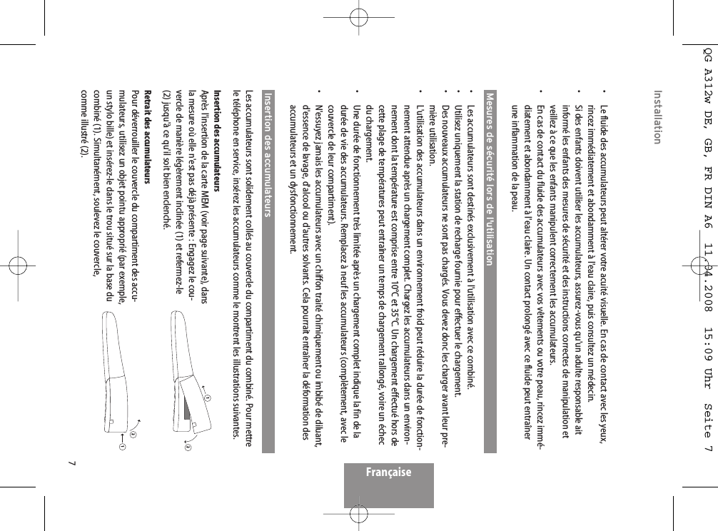 7Installation•  Le fluide des accumulateurs peut altérer votre acuité visuelle. En cas de contact avec les yeux,rincez immédiatement et abondamment à l&apos;eau claire, puis consultez un médecin.•  Si des enfants doivent utiliser les accumulateurs, assurez-vous qu&apos;un adulte responsable aitinformé les enfants des mesures de sécurité et des instructions correctes de manipulation etveillez à ce que les enfants manipulent correctement les accumulateurs.•  En cas de contact du fluide des accumulateurs avec vos vêtements ou votre peau, rincez immé-diatement et abondamment à l&apos;eau claire. Un contact prolongé avec ce fluide peut entraînerune inflammation de la peau.Mesures de sécurité lors de l&apos;utilisation•  Les accumulateurs sont destinés exclusivement à l&apos;utilisation avec ce combiné.•  Utilisez uniquement la station de recharge fournie pour effectuer le chargement.•  Des nouveaux accumulateurs ne sont pas chargés. Vous devez donc les charger avant leur pre-mière utilisation.•  L&apos;utilisation des accumulateurs dans un environnement froid peut réduire la durée de fonction-nement attendue après un chargement complet. Chargez les accumulateurs dans un environ-nement dont la température est comprise entre 10°C et 35°C. Un chargement effectué hors decette plage de températures peut entraîner un temps de chargement rallongé, voire un échecdu chargement.•  Une durée de fonctionnement très limitée après un chargement complet indique la fin de ladurée de vie des accumulateurs. Remplacez à neuf les accumulateurs (complètement, avec lecouvercle de leur compartiment).•  N&apos;essuyez jamais les accumulateurs avec un chiffon traité chimiquement ou imbibé de diluant,d&apos;essence de lavage, d&apos;alcool ou d&apos;autres solvants. Cela pourrait entraîner la déformation desaccumulateurs et un dysfonctionnement.Insertion des accumulateursLes accumulateurs sont solidement collés au couvercle du compartiment du combiné. Pour mettrele téléphone en service, insérez les accumulateurs comme le montrent les illustrations suivantes.Insertion des accumulateursAprès l&apos;insertion de la carte MEM (voir page suivante), dansla mesure où elle n&apos;est pas déjà présente : Engagez le cou-vercle de manière légèrement inclinée (1) et refermez-le(2) jusqu&apos;à ce qu&apos;il soit bien enclenché.Retrait des accumulateursPour déverrouiller le couvercle du compartiment des accu-mulateurs, utilisez un objet pointu approprié (par exemple,un stylo bille) et insérez-le dans le trou situé sur la base ducombiné (1). Simultanément, soulevez le couvercle,comme illustré (2).Française1212QG A312w DE, GB, FR DIN A6  11.04.2008  15:09 Uhr  Seite 7