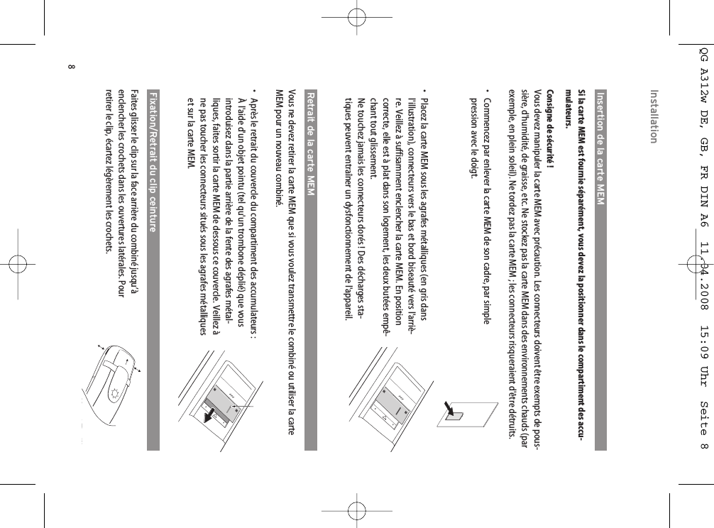 8Insertion de la carte MEMSi la carte MEM est fournie séparément, vous devez la positionner dans le compartiment des accu-mulateurs.Consigne de sécurité !Vous devez manipuler la carte MEM avec précaution. Les connecteurs doivent être exempts de pous-sière, d&apos;humidité, de graisse, etc. Ne stockez pas la carte MEM dans des environnements chauds (parexemple, en plein soleil). Ne tordez pas la carte MEM ; les connecteurs risqueraient d&apos;être détruits.• Commencez par enlever la carte MEM de son cadre, par simplepression avec le doigt.• Placez la carte MEM sous les agrafes métalliques (en gris dansl&apos;illustration), connecteurs vers le bas et bord biseauté vers l&apos;arriè-re. Veillez à suffisamment enclencher la carte MEM. En positioncorrecte, elle est à plat dans son logement, les deux butées empê-chant tout glissement.Ne touchez jamais les connecteurs dorés ! Des décharges sta-tiques peuvent entraîner un dysfonctionnement de l&apos;appareil.Retrait de la carte MEMVous ne devez retirer la carte MEM que si vous voulez transmettre le combiné ou utiliser la carteMEM pour un nouveau combiné.• Après le retrait du couvercle du compartiment des accumulateurs : À l&apos;aide d&apos;un objet pointu (tel qu&apos;un trombone déplié) que vousintroduisez dans la partie arrière de la fente des agrafes métal-liques, faites sortir la carte MEM de dessous ce couvercle. Veillez àne pas toucher les connecteurs situés sous les agrafes métalliqueset sur la carte MEM.Fixation/Retrait du clip ceintureFaites glisser le clip sur la face arrière du combiné jusqu’àenclencher les crochets dans les ouvertures latérales. Pourretirer le clip, écartez légèrement les crochets.InstallationQG A312w DE, GB, FR DIN A6  11.04.2008  15:09 Uhr  Seite 8