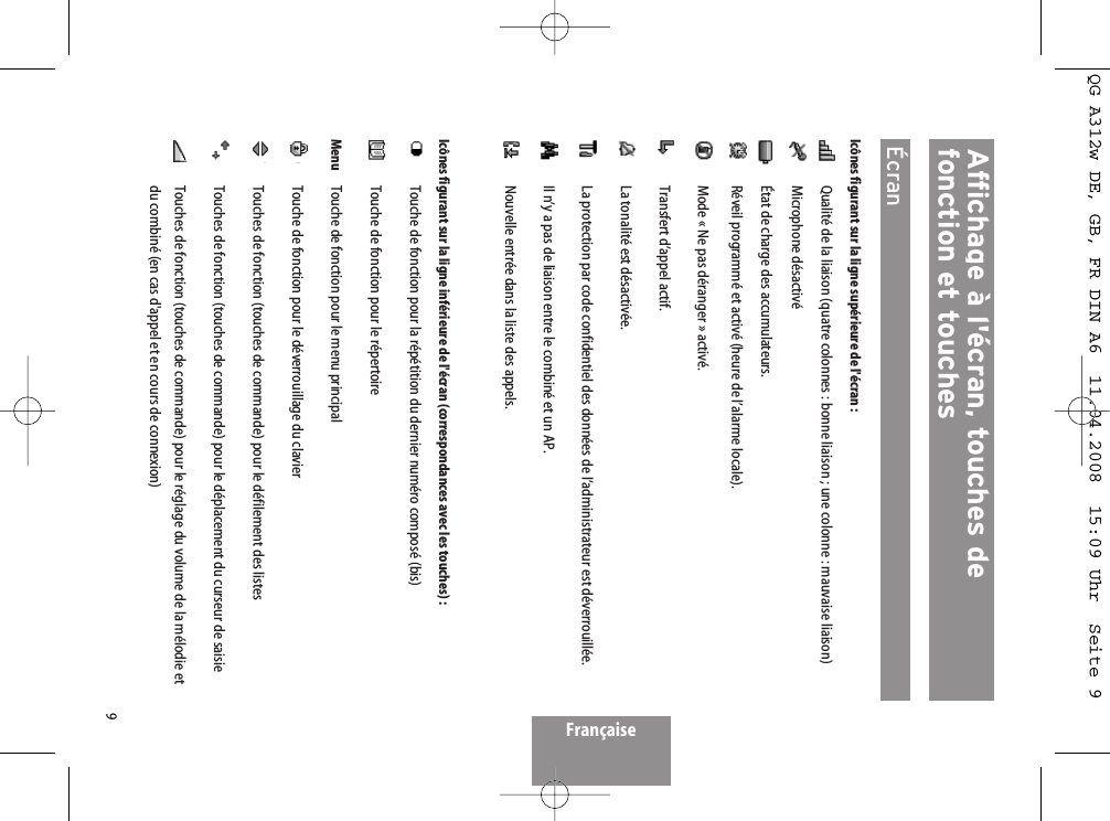 9Affichage à l&apos;écran, touches de fonction et touches  ÉcranIcônes figurant sur la ligne supérieure de l&apos;écran :Qualité de la liaison (quatre colonnes : bonne liaison ; une colonne : mauvaise liaison)Microphone désactivéÉtat de charge des accumulateurs.Réveil programmé et activé (heure de l’alarme locale).Mode « Ne pas déranger » activé.Transfert d’appel actif.La tonalité est désactivée.La protection par code confidentiel des données de l’administrateur est déverrouillée.Il n’y a pas de liaison entre le combiné et un AP.Nouvelle entrée dans la liste des appels.Icônes figurant sur la ligne inférieure de l&apos;écran (correspondances avec les touches) :Touche de fonction pour la répétition du dernier numéro composé (bis)Touche de fonction pour le répertoireMenu Touche de fonction pour le menu principalTouche de fonction pour le déverrouillage du clavierTouches de fonction (touches de commande) pour le défilement des listesTouches de fonction (touches de commande) pour le déplacement du curseur de saisieTouches de fonction (touches de commande) pour le réglage du volume de la mélodie etdu combiné (en cas d&apos;appel et en cours de connexion)FrançaiseQG A312w DE, GB, FR DIN A6  11.04.2008  15:09 Uhr  Seite 9