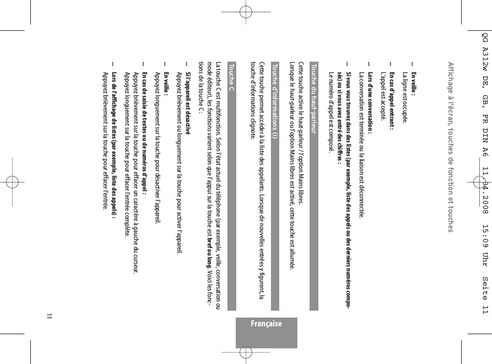 11FrançaiseAffichage à l&apos;écran, touches de fonction et touches...  En veille :La ligne est occupée....  En cas d’appel entrant :L’appel est accepté....  Lors d’une conversation :La conversation est terminée ou la liaison est déconnectée....  Si vous vous trouvez dans des listes (par exemple, liste des appels ou des derniers numéros compo-sés) ou si vous avez entré des chiffres :Le numéro d’appel est composé.Touche du haut-parleur Cette touche active le haut-parleur / l’option Mains libres.Lorsque le haut-parleur ou l’option Mains libres est activé, cette touche est allumée.Touche d’informations (i)Cette touche permet accéder à la liste des appelants. Lorsque de nouvelles entrées y figurent, latouche d’informations clignote.Touche C  La touche C est multifonction. Selon l’état actuel du téléphone (par exemple, veille, conversation oumode éditeur), les fonctions varient selon que l’appui sur la touche est bref ou long. Voici les fonc-tions de la touche C :...  Si l’appareil est désactivé Appuyez brièvement ou longuement sur la touche pour activer l’appareil....  En veille :Appuyez longuement sur la touche pour désactiver l’appareil....  En cas de saisie de textes ou de numéros d’appel :Appuyez brièvement sur la touche pour effacer un caractère à gauche du curseur.Appuyez longuement sur la touche pour effacer l’entrée complète....  Lors de l’affichage de listes (par exemple, liste des appels) :Appuyez brièvement sur la touche pour effacer l’entrée.QG A312w DE, GB, FR DIN A6  11.04.2008  15:09 Uhr  Seite 11