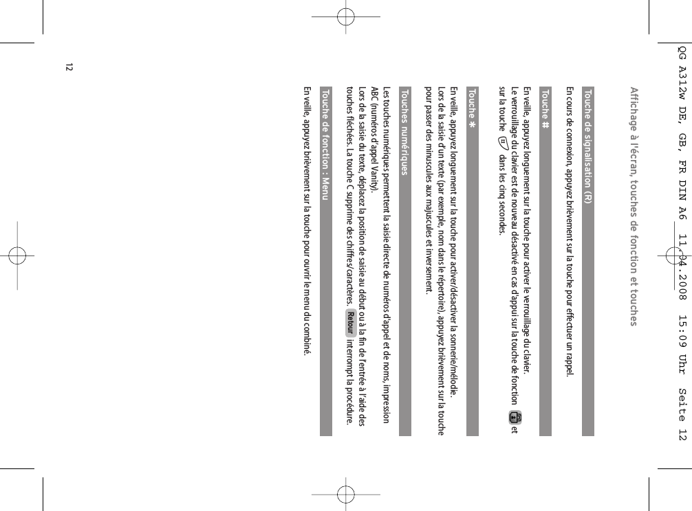 12Affichage à l&apos;écran, touches de fonction et touchesTouche de signalisation (R)En cours de connexion, appuyez brièvement sur la touche pour effectuer un rappel.Touche #En veille, appuyez longuement sur la touche pour activer le verrouillage du clavier.Le verrouillage du clavier est de nouveau désactivé en cas d&apos;appui sur la touche de fonction etsur la touche  #dans les cinq secondes.Touche *En veille, appuyez longuement sur la touche pour activer/désactiver la sonnerie/mélodie. Lors de la saisie d’un texte (par exemple, nom dans le répertoire), appuyez brièvement sur la touchepour passer des minuscules aux majuscules et inversement.Touches numériquesLes touches numériques permettent la saisie directe de numéros d&apos;appel et de noms, impressionABC (numéros d’appel Vanity). Lors de la saisie du texte, déplacez la position de saisie au début ou à la fin de l’entrée à l’aide destouches fléchées. La touche C supprime des chiffres/caractères.  interrompt la procédure.Touche de fonction : MenuEn veille, appuyez brièvement sur la touche pour ouvrir le menu du combiné.RetourQG A312w DE, GB, FR DIN A6  11.04.2008  15:09 Uhr  Seite 12