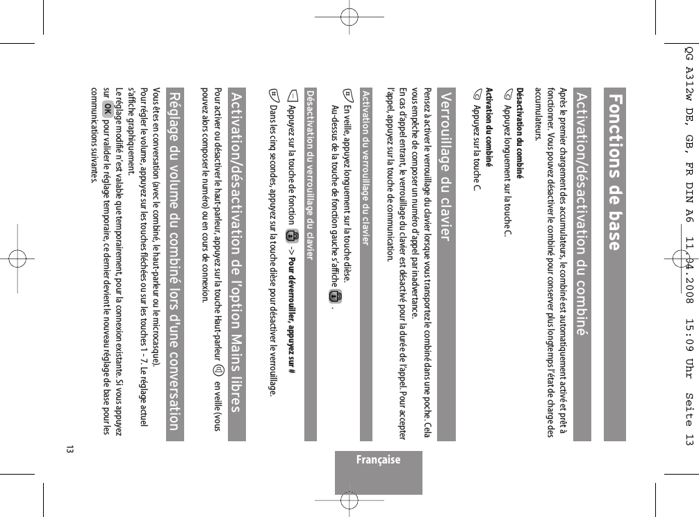 13Fonctions de baseActivation/désactivation du combinéAprès le premier chargement des accumulateurs, le combiné est automatiquement activé et prêt àfonctionner. Vous pouvez désactiver le combiné pour conserver plus longtemps l’état de charge desaccumulateurs.Désactivation du combinéCAppuyez longuement sur la touche C.Activation du combinéCAppuyez sur la touche C. Verrouillage du clavierPensez à activer le verrouillage du clavier lorsque vous transportez le combiné dans une poche. Celavous empêche de composer un numéro d’appel par inadvertance.En cas d’appel entrant, le verrouillage du clavier est désactivé pour la durée de l’appel. Pour accepterl’appel, appuyez sur la touche de communication.Activation du verrouillage du clavier#En veille, appuyez longuement sur la touche dièse.Au-dessus de la touche de fonction gauche s’affiche  .Désactivation du verrouillage du clavierDAppuyez sur la touche de fonction   -&gt; Pour déverrouiller, appuyez sur # #Dans les cinq secondes, appuyez sur la touche dièse pour désactiver le verrouillage. Activation/désactivation de l’option Mains libresPour activer ou désactiver le haut-parleur, appuyez sur la touche Haut-parleur Hen veille (vouspouvez alors composer le numéro) ou en cours de connexion.Réglage du volume du combiné lors d&apos;une conversationVous êtes en conversation (avec le combiné, le haut-parleur ou le microcasque).Pour régler le volume, appuyez sur les touches fléchées ou sur les touches 1 - 7. Le réglage actuels&apos;affiche graphiquement.Le réglage modifié n’est valable que temporairement, pour la connexion existante. Si vous appuyezsur  pour valider le réglage temporaire, ce dernier devient le nouveau réglage de base pour lescommunications suivantes.OKFrançaiseQG A312w DE, GB, FR DIN A6  11.04.2008  15:09 Uhr  Seite 13