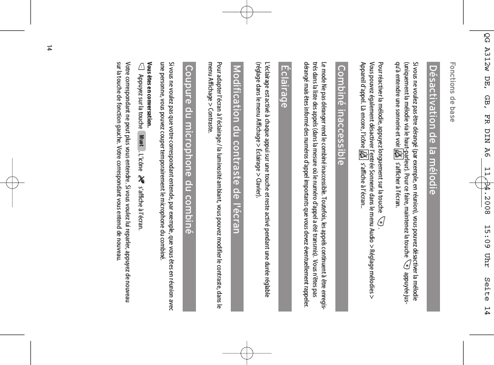 14Fonctions de baseDésactivation de la mélodieSi vous ne voulez pas être dérangé (par exemple, en réunion), vous pouvez désactiver la mélodie(uniquement la mélodie via le haut-parleur). Pour ce faire, maintenez la touche *appuyée jus-qu’à entendre une sonnerie et voir  s’afficher à l’écran. Pour réactiver la mélodie, appuyez longuement sur la touche  *.Vous pouvez également désactiver l’entrée Sonnerie dans le menu Audio &gt; Réglage mélodies &gt;Appareil d&apos;appel. Là encore, l’icône  s’affiche à l’écran..Combiné inaccessibleLe mode Ne pas déranger rend le combiné inaccessible. Toutefois, les appels continuent à être enregis-trés dans la liste des appels (dans la mesure où le numéro d&apos;appel a été transmis).  Vous n’êtes pasdérangé mais êtes informé des numéros d&apos;appel importants que vous devez éventuellement rappeler.ÉclairageL’éclairage est activé à chaque appui sur une touche et reste activé pendant une durée réglable(réglage dans le menu Affichage &gt; Éclairage &gt; Clavier). Modification du contraste de l&apos;écranPour adapter l’écran à l’éclairage / la luminosité ambiant, vous pouvez modifier le contraste, dans lemenu Affichage &gt; Contraste.Coupure du microphone du combinéSi vous ne voulez pas que votre correspondant entende, par exemple, que vous êtes en réunion avecune personne, vous pouvez couper temporairement le microphone du combiné.Vous êtes en conversation.DAppuyez sur la touche  . L’icône   s’affiche à l’écran.Votre correspondant ne peut plus vous entendre. Si vous voulez lui reparler, appuyez de nouveausur la touche de fonction gauche. Votre correspondant vous entend de nouveau.MuetQG A312w DE, GB, FR DIN A6  11.04.2008  15:09 Uhr  Seite 14