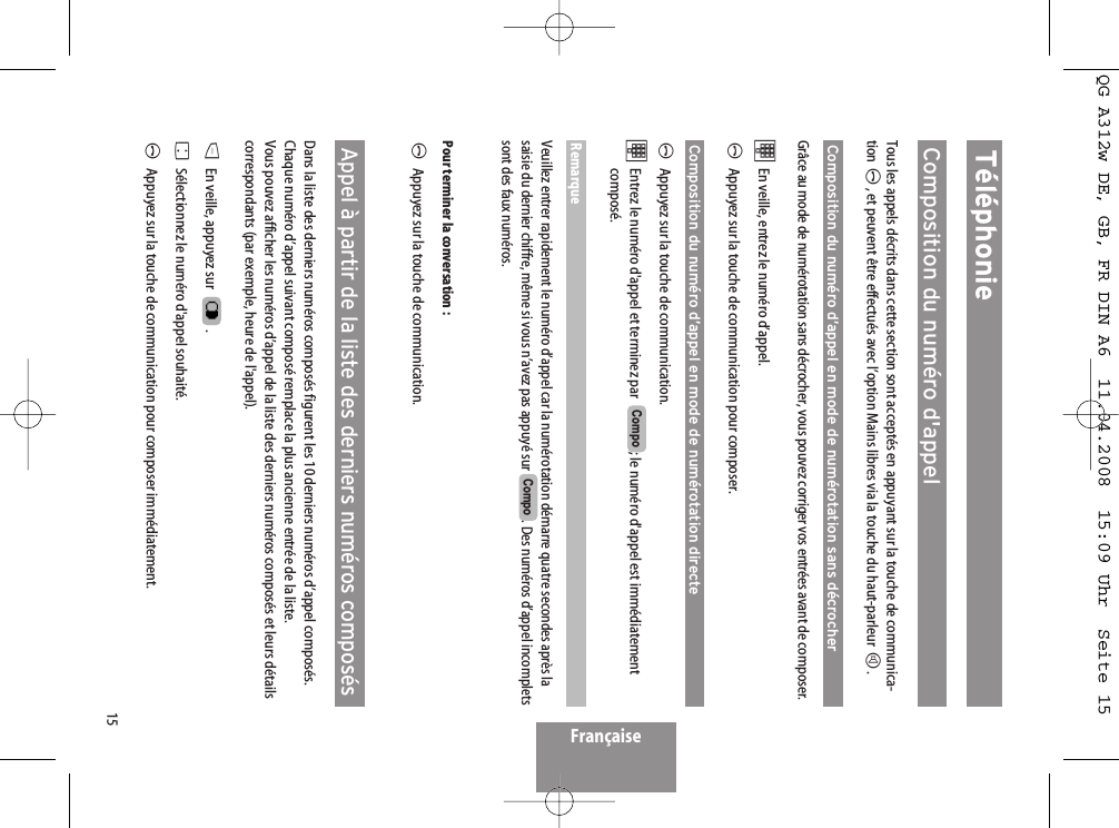 15TéléphonieComposition du numéro d&apos;appelTous les appels décrits dans cette section sont acceptés en appuyant sur la touche de communica-tion A, et peuvent être effectués avec l’option Mains libres via la touche du haut-parleur H.Composition du numéro d’appel en mode de numérotation sans décrocherGrâce au mode de numérotation sans décrocher, vous pouvez corriger vos entrées avant de composer. tEn veille, entrez le numéro d’appel. AAppuyez sur la touche de communication pour composer.Composition du numéro d’appel en mode de numérotation directeAAppuyez sur la touche de communication.tEntrez le numéro d&apos;appel et terminez par  ; le numéro d&apos;appel est immédiatementcomposé.RemarqueVeuillez entrer rapidement le numéro d’appel car la numérotation démarre quatre secondes après lasaisie du dernier chiffre, même si vous n’avez pas appuyé sur  . Des numéros d’appel incompletssont des faux numéros.Pour terminer la conversation :AAppuyez sur la touche de communication.Appel à partir de la liste des derniers numéros composésDans la liste des derniers numéros composés figurent les 10 derniers numéros d’appel composés.Chaque numéro d’appel suivant composé remplace la plus ancienne entrée de la liste.Vous pouvez afficher les numéros d’appel de la liste des derniers numéros composés et leurs détailscorrespondants (par exemple, heure de l&apos;appel).DEn veille, appuyez sur   .FSélectionnez le numéro d&apos;appel souhaité.AAppuyez sur la touche de communication pour composer immédiatement.CompoCompoFrançaiseQG A312w DE, GB, FR DIN A6  11.04.2008  15:09 Uhr  Seite 15