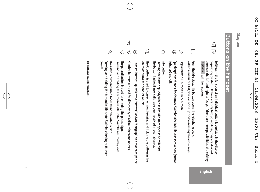 5EnglishDiagram Softkeys – the function of an individual button is depicted in the displaydepending on status. If there are only two possibilities, they are dividedbetween the left and right softkeys. If there are more possibilities, the softkeywill then appear.From the idle state, this button opens the telephone book. Within a menu or a list, you can scroll up or down using the arrow keys. Signal button/R button: Query button. Speakerphone/hands-free button. Switches the inbuilt loudspeaker on (buttonlights up) and off.Info button:Pressing the button quickly when in the idle state opens the caller list. The button flashes if new calls have been received in your absence.The C button is used to correct entries. Pressing and holding the button in theidle state turns the handset on/off.Handset button: Equivalent to “answer” and/or “hang up” on a standard phone.Number buttons are used for direct entry of call numbers and names. The pound button is used for entering the pound sign.Pressing and holding the button in idle state: Switches on the key lock.The asterisk button is used for entering the asterisk sign. Pressing and holding the button in idle state: Switches the ringer (buzzer)on/off.All buttons are illuminated.OptionsDEFrHBCA0…9#*Buttons on the handsetQG A312w DE, GB, FR DIN A6  11.04.2008  15:09 Uhr  Seite 5