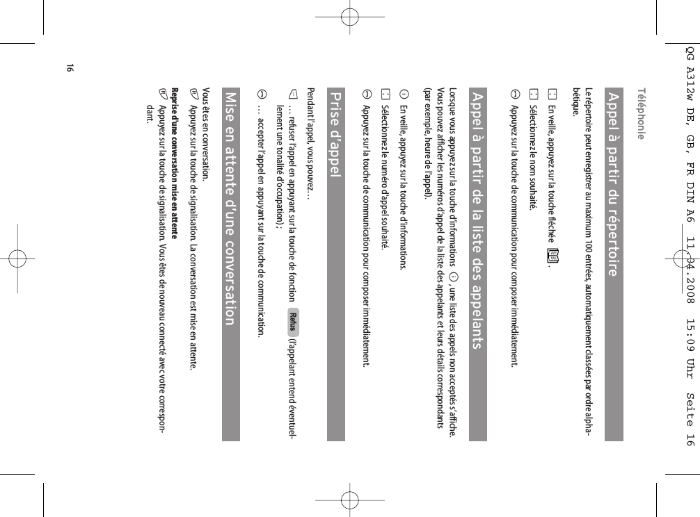 16TéléphonieAppel à partir du répertoireLe répertoire peut enregistrer au maximum 100 entrées, automatiquement classées par ordre alpha-bétique. FEn veille, appuyez sur la touche fléchée .FSélectionnez le nom souhaité.AAppuyez sur la touche de communication pour composer immédiatement.Appel à partir de la liste des appelantsLorsque vous appuyez sur la touche d’informations  B, une liste des appels non acceptés s’affiche.Vous pouvez afficher les numéros d’appel de la liste des appelants et leurs détails correspondants(par exemple, heure de l&apos;appel).BEn veille, appuyez sur la touche d’informations.FSélectionnez le numéro d&apos;appel souhaité.AAppuyez sur la touche de communication pour composer immédiatement.Prise d’appelPendant l&apos;appel, vous pouvez…D… refuser l’appel en appuyant sur la touche de fonction    (l’appelant entend éventuel-lement une tonalité d’occupation) ;A…  accepter l’appel en appuyant sur la touche de communication.Mise en attente d’une conversationVous êtes en conversation.rAppuyez sur la touche de signalisation. La conversation est mise en attente.Reprise d&apos;une conversation mise en attenterAppuyez sur la touche de signalisation. Vous êtes de nouveau connecté avec votre correspon-dant.RefusQG A312w DE, GB, FR DIN A6  11.04.2008  15:09 Uhr  Seite 16