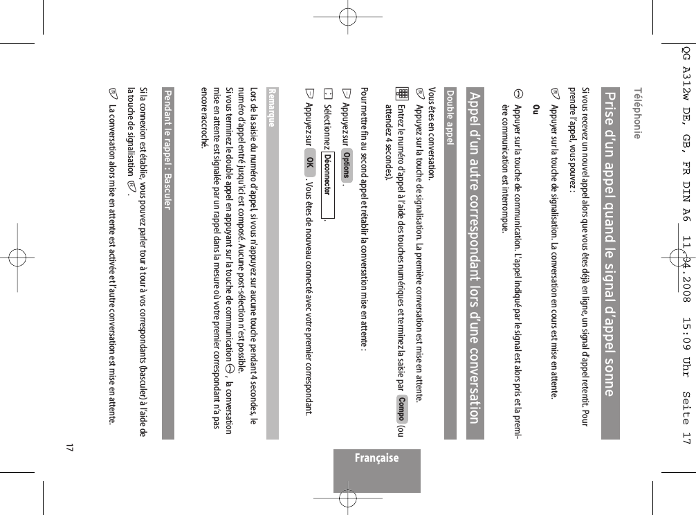 17TéléphoniePrise d’un appel quand le signal d’appel sonneSi vous recevez un nouvel appel alors que vous êtes déjà en ligne, un signal d’appel retentit. Pourprendre l’appel, vous pouvez :rAppuyer sur la touche de signalisation. La conversation en cours est mise en attente.OuAAppuyer sur la touche de communication. L&apos;appel indiqué par le signal est alors pris et la premi-ère communication est interrompue.Appel d’un autre correspondant lors d’une conversationDouble appelVous êtes en conversation.rAppuyez sur la touche de signalisation. La première conversation est mise en attente.tEntrez le numéro d&apos;appel à l’aide des touches numériques et terminez la saisie par   (ou attendez 4 secondes).Pour mettre fin au second appel et rétablir la conversation mise en attente :E Appuyez sur  . FSélectionnez .E Appuyez sur  . Vous êtes de nouveau connecté avec votre premier correspondant.RemarqueLors de la saisie du numéro d’appel, si vous n&apos;appuyez sur aucune touche pendant 4 secondes, lenuméro d’appel entré jusqu&apos;ici est composé. Aucune post-sélection n’est possible.Si vous terminez le double appel en appuyant sur la touche de communicationA,  la conversationmise en attente est signalée par un rappel dans la mesure où votre premier correspondant n’a pasencore raccroché.Pendant le rappel : BasculerSi la connexion est établie, vous pouvez parler tour à tour à vos correspondants (basculer) à l’aide dela touche de signalisation  r.rLa conversation alors mise en attente est activée et l’autre conversation est mise en attente.OKDéconnecterOptionsCompoFrançaiseQG A312w DE, GB, FR DIN A6  11.04.2008  15:09 Uhr  Seite 17