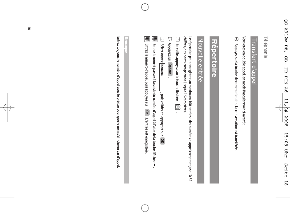 18TéléphonieTransfert d’appel  Vous êtes en double appel, en mode Basculer (voir ci-avant) :AAppuyez sur la touche de communication. La conversation est transférée.RépertoireNouvelle entréeLe répertoire peut enregistrer au maximum 100 entrées : des numéros d&apos;appel comptant jusqu&apos;à 32chiffres, des noms comportant jusqu&apos;à 16 caractères. FEn veille, appuyez sur la touche fléchée  .E Appuyez sur  .FSélectionnez  , puis validez en appuyant sur   .tEntrez le nom et passez à la saisie du numéro d&apos;appel à l&apos;aide de la touche fléchée . tEntrez le numéro d&apos;appel, puis appuyez sur    . L&apos;entrée est enregistrée. RemarqueEntrez toujours le numéro d’appel avec le préfixe pour que le nom s&apos;affiche en cas d&apos;appel.OKOKNouveauOptionsQG A312w DE, GB, FR DIN A6  11.04.2008  15:09 Uhr  Seite 18